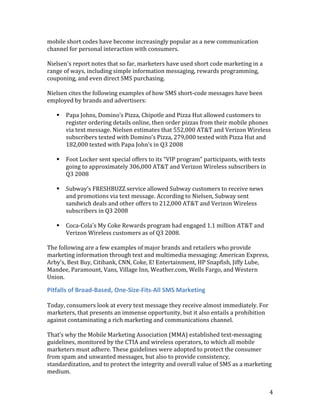 mobile short codes have become increasingly popular as a new communication
channel for personal interaction with consumers.

Nielsen's report notes that so far, marketers have used short code marketing in a
range of ways, including simple information messaging, rewards programming,
couponing, and even direct SMS purchasing.

Nielsen cites the following examples of how SMS short-code messages have been
employed by brands and advertisers:

      Papa Johns, Domino’s Pizza, Chipotle and Pizza Hut allowed customers to
       register ordering details online, then order pizzas from their mobile phones
       via text message. Nielsen estimates that 552,000 AT&T and Verizon Wireless
       subscribers texted with Domino’s Pizza, 279,000 texted with Pizza Hut and
       182,000 texted with Papa John’s in Q3 2008

      Foot Locker sent special offers to its “VIP program” participants, with texts
       going to approximately 306,000 AT&T and Verizon Wireless subscribers in
       Q3 2008

      Subway’s FRESHBUZZ service allowed Subway customers to receive news
       and promotions via text message. According to Nielsen, Subway sent
       sandwich deals and other offers to 212,000 AT&T and Verizon Wireless
       subscribers in Q3 2008

      Coca-Cola's My Coke Rewards program had engaged 1.1 million AT&T and
       Verizon Wireless customers as of Q3 2008.

The following are a few examples of major brands and retailers who provide
marketing information through text and multimedia messaging: American Express,
Arby's, Best Buy, Citibank, CNN, Coke, E! Entertainment, HP Snapfish, Jiffy Lube,
Mandee, Paramount, Vans, Village Inn, Weather.com, Wells Fargo, and Western
Union.

Pitfalls of Broad-Based, One-Size-Fits-All SMS Marketing

Today, consumers look at every text message they receive almost immediately. For
marketers, that presents an immense opportunity, but it also entails a prohibition
against contaminating a rich marketing and communications channel.

That’s why the Mobile Marketing Association (MMA) established text-messaging
guidelines, monitored by the CTIA and wireless operators, to which all mobile
marketers must adhere. These guidelines were adopted to protect the consumer
from spam and unwanted messages, but also to provide consistency,
standardization, and to protect the integrity and overall value of SMS as a marketing
medium.


                                                                                       4
 