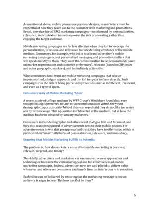 As mentioned above, mobile phones are personal devices, so marketers must be
respectful of how they reach out to the consumer with marketing and promotions.
Broad, one-size-fits-all SMS marketing campaigns—uninformed by personalization,
relevance, and contextual immediacy—run the risk of alienating rather than
engaging the target audience.

Mobile marketing campaigns are far less effective when they fail to leverage the
personalization, precision, and relevance that are defining attributes of the mobile
medium. Consumers, for example, who opt in to a brand advertiser’s mobile
marketing campaign expect personalized messaging and promotional offers that
will speak directly to them. They want the communication to be personalized (based
on market segmentation and customer preferences), relevant (based on ZIP codes
and other geographic markers), and immediately actionable.

What consumers don’t want are mobile marketing campaigns that take an
impersonalized, shotgun approach, and that fail to speak to them directly. Such
campaigns run the risk of being perceived by the consumer as indifferent, irrelevant,
and even as a type of spam.

Consumers Wary of Mobile Marketing “Spam”

A recent study of college students by WPP Group’s Mindshare found that, even
though texting is preferred to face-to-face communication within the youth
demographic, approximately 76% of those surveyed said they do not like to receive
ads by text message. That opposition isn’t directed at the medium, but at how the
medium has been misused by unwary marketers.

Consumers in that demographic and others want dialogue first and foremost, and
they also want preapproval of advertisements sent to their mobile phones. For
advertisements to win that preapproval and trust, they have to offer value, which is
predicated on “smart” attributes of personalization, relevance, and immediacy.

Ensuring that Mobile Marketing Fulfills Its Potential

The problem is, how do marketers ensure that mobile marketing is personal,
relevant, targeted, and timely?

Thankfully, advertisers and marketers can use innovative new approaches and
technologies to ensure the consumer appeal and full effectiveness of mobile
marketing campaigns. Indeed, advertisers now are well placed to deliver value
whenever and wherever consumers can benefit from an interaction or transaction.

Such value can be delivered by ensuring that the marketing message is one an
audience is eager to hear. But how can that be done?



                                                                                   5
 