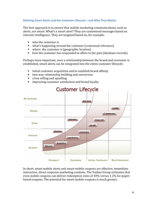 Defining Smart Alerts and the Customer Lifecycle—and Why They Matter

The best approach is to ensure that mobile marketing communications, such as
alerts, are smart. What’s a smart alert? They are customized messages based on
relevant intelligence. They are targeted based on, for example:

      who the customer is
      what’s happening around the customer (contextual relevance)
      where the customer is (geographic location)
      how the customer has responded to offers in the past (database records)

Perhaps more important, once a relationship between the brand and consumer is
established, smart alerts can be integrated into the entire customer lifecycle:

      initial customer acquisition and to establish brand affinity
      two-way relationship building and conversion
      cross selling and upselling
      improving customer satisfaction and brand loyalty




In short, smart mobile alerts and smart mobile coupons are effective, immediate,
interactive, direct response marketing conduits. The Yankee Group estimates that
even mobile coupons can deliver redemption rates of 10% versus 1.2% for paper-
based coupons. The potential for smart mobile coupons is much greater.



                                                                                   6
 