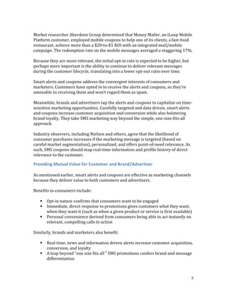 Market researcher Aberdeen Group determined that Money Mailer, an iLoop Mobile
Platform customer, employed mobile coupons to help one of its clients, a fast-food
restaurant, achieve more than a $20-to-$1 ROI with an integrated mail/mobile
campaign. The redemption rate on the mobile messages averaged a staggering 17%.

Because they are more relevant, the initial opt-in rate is expected to be higher, but
perhaps more important is the ability to continue to deliver relevant messages
during the customer lifecycle, translating into a lower opt-out ratio over time.

Smart alerts and coupons address the convergent interests of consumers and
marketers. Customers have opted in to receive the alerts and coupons, so they’re
amenable to receiving them and won’t regard them as spam.

Meanwhile, brands and advertisers tap the alerts and coupons to capitalize on time-
sensitive marketing opportunities. Carefully targeted and data driven, smart alerts
and coupons increase customer acquisition and conversion while also bolstering
brand loyalty. They take SMS marketing way beyond the simple, one-size-fits-all
approach.

Industry observers, including Nielsen and others, agree that the likelihood of
consumer purchases increases if the marketing message is targeted (based on
careful market segmentation), personalized, and offers point-of-need relevance. As
such, SMS coupons should map real-time information and profile history of direct
relevance to the customer.

Providing Mutual Value for Customer and Brand/Advertiser

As mentioned earlier, smart alerts and coupons are effective as marketing channels
because they deliver value to both customers and advertisers.

Benefits to consumers include:

      Opt-in nature confirms that consumers want to be engaged
      Immediate, direct response to promotions gives customers what they want,
       when they want it (such as when a given product or service is first available)
      Personal convenience derived from consumers being able to act instantly on
       relevant, compelling calls to action

Similarly, brands and marketers also benefit:

      Real-time, news and information driven alerts increase customer acquisition,
       conversion, and loyalty
      A leap beyond “one size fits all ” SMS promotions confers brand and message
       differentiation



                                                                                        7
 