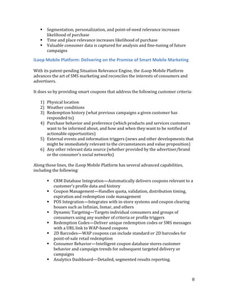    Segmentation, personalization, and point-of-need relevance increases
       likelihood of purchase
      Time and place relevance increases likelihood of purchase
      Valuable consumer data is captured for analysis and fine-tuning of future
       campaigns

iLoop Mobile Platform: Delivering on the Promise of Smart Mobile Marketing

With its patent-pending Situation Relevance Engine, the iLoop Mobile Platform
advances the art of SMS marketing and reconciles the interests of consumers and
advertisers.

It does so by providing smart coupons that address the following customer criteria:

   1) Physical location
   2) Weather conditions
   3) Redemption history (what previous campaigns a given customer has
      responded to)
   4) Purchase behavior and preference (which products and services customers
      want to be informed about, and how and when they want to be notified of
      actionable opportunities)
   5) External events and information triggers (news and other developments that
      might be immediately relevant to the circumstances and value proposition)
   6) Any other relevant data source (whether provided by the advertiser/brand
      or the consumer’s social networks)

Along those lines, the iLoop Mobile Platform has several advanced capabilities,
including the following:

          CRM Database Integration—Automatically delivers coupons relevant to a
           customer’s profile data and history
          Coupon Management—Handles quota, validation, distribution timing,
           expiration and redemption code management
          POS Integration—Integrates with in-store systems and coupon clearing
           houses such as Infinian, Inmar, and others
          Dynamic Targeting—Targets individual consumers and groups of
           consumers using any number of criteria or profile triggers
          Redemption Codes—Deliver unique redemption codes or SMS messages
           with a URL link to WAP-based coupons
          2D Barcodes—WAP coupons can include standard or 2D barcodes for
           point-of-sale retail redemption
          Consumer Behavior—Intelligent coupon database stores customer
           behavior and campaign trends for subsequent targeted delivery or
           campaigns
          Analytics Dashboard—Detailed, segmented results reporting.



                                                                                   8
 