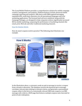 The iLoop Mobile Platform provides a comprehensive solution for mobile campaign
creation, management, and analytics. Platform features include advanced mobile
campaign reporting and analytics, SMS alerts with CRM targeted messaging,
expanded APIs, multi-byte characters for all international languages and viral
marketing applications. The licensed SaaS self-serve platform, along with the
Campaign Packages, are designed to help companies achieve significantly increased
ROI in mobile marketing, surpassing the performance of marketing channels like
email, print, Web ads and other traditional marketing channels.

How the Solution Works

How do smart coupons work in practice? The following chart illustrates one
example.




In the illustration above, a consumer sends an opt-in message to receive a coupon
from a brand or advertiser. The database receives the keyword opt-in message,
correlates relevant data relating to relevant criteria, and generates a personalized
coupon, either in the form of a contextually relevant SMS-only coupon or an SMS
message with a link to a WAP page that features multiple coupons and a barcode for
point-of-sale redemption.


                                                                                   9
 