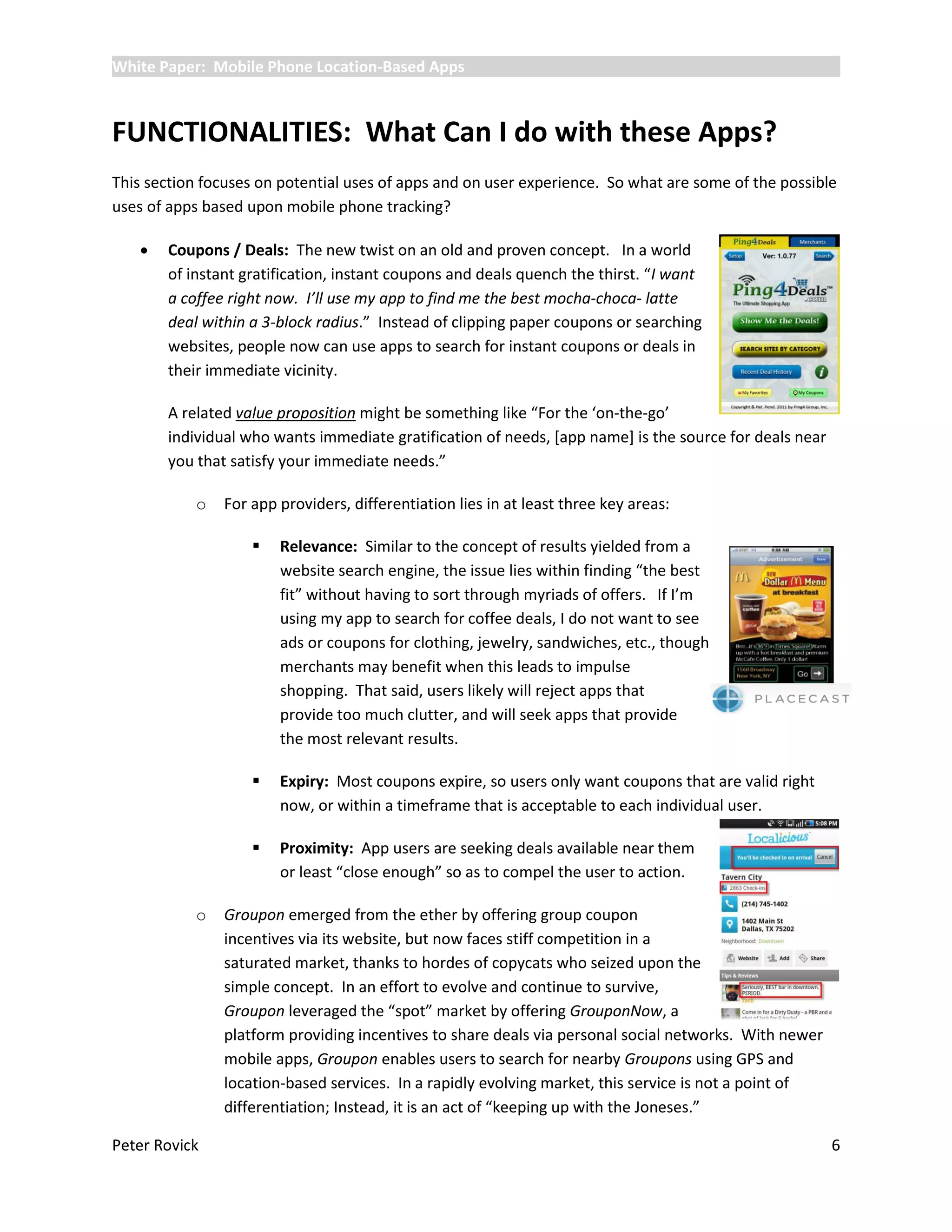White Paper: Mobile Phone Location-Based Apps



FUNCTIONALITIES: What Can I do with these Apps?
This section focuses on potential uses of apps and on user experience. So what are some of the possible
uses of apps based upon mobile phone tracking?

      Coupons / Deals: The new twist on an old and proven concept. In a world
       of instant gratification, instant coupons and deals quench the thirst. “I want
       a coffee right now. I’ll use my app to find me the best mocha-choca- latte
       deal within a 3-block radius.” Instead of clipping paper coupons or searching
       websites, people now can use apps to search for instant coupons or deals in
       their immediate vicinity.

       A related value proposition might be something like “For the ‘on-the-go’
       individual who wants immediate gratification of needs, [app name] is the source for deals near
       you that satisfy your immediate needs.”

           o   For app providers, differentiation lies in at least three key areas:

                      Relevance: Similar to the concept of results yielded from a
                       website search engine, the issue lies within finding “the best
                       fit” without having to sort through myriads of offers. If I’m
                       using my app to search for coffee deals, I do not want to see
                       ads or coupons for clothing, jewelry, sandwiches, etc., though
                       merchants may benefit when this leads to impulse
                       shopping. That said, users likely will reject apps that
                       provide too much clutter, and will seek apps that provide
                       the most relevant results.

                      Expiry: Most coupons expire, so users only want coupons that are valid right
                       now, or within a timeframe that is acceptable to each individual user.

                      Proximity: App users are seeking deals available near them
                       or least “close enough” so as to compel the user to action.

           o   Groupon emerged from the ether by offering group coupon
               incentives via its website, but now faces stiff competition in a
               saturated market, thanks to hordes of copycats who seized upon the
               simple concept. In an effort to evolve and continue to survive,
               Groupon leveraged the “spot” market by offering GrouponNow, a
               platform providing incentives to share deals via personal social networks. With newer
               mobile apps, Groupon enables users to search for nearby Groupons using GPS and
               location-based services. In a rapidly evolving market, this service is not a point of
               differentiation; Instead, it is an act of “keeping up with the Joneses.”

Peter Rovick                                                                                            6
 