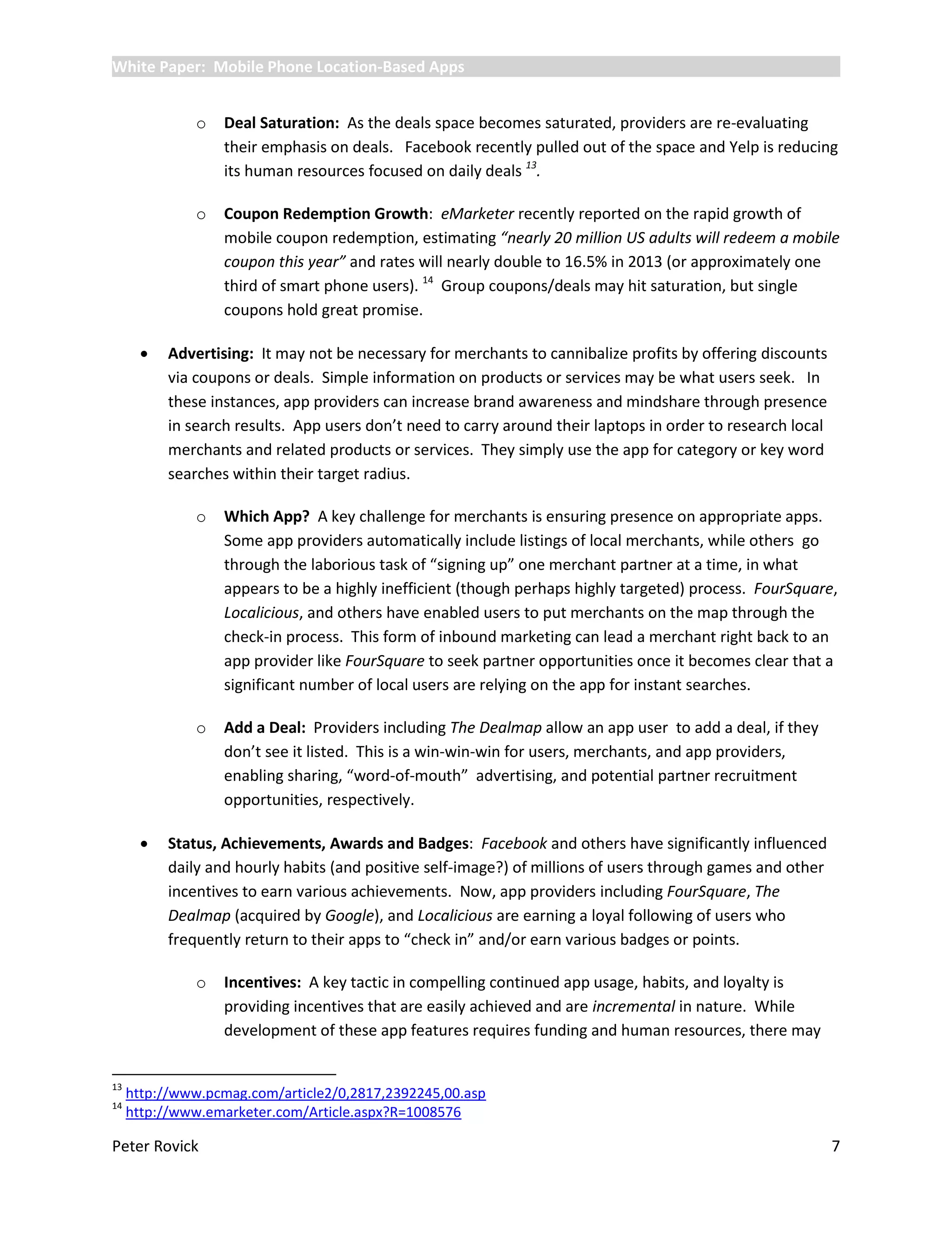 White Paper: Mobile Phone Location-Based Apps


               o   Deal Saturation: As the deals space becomes saturated, providers are re-evaluating
                   their emphasis on deals. Facebook recently pulled out of the space and Yelp is reducing
                   its human resources focused on daily deals 13.

               o   Coupon Redemption Growth: eMarketer recently reported on the rapid growth of
                   mobile coupon redemption, estimating “nearly 20 million US adults will redeem a mobile
                   coupon this year” and rates will nearly double to 16.5% in 2013 (or approximately one
                   third of smart phone users). 14 Group coupons/deals may hit saturation, but single
                   coupons hold great promise.

          Advertising: It may not be necessary for merchants to cannibalize profits by offering discounts
           via coupons or deals. Simple information on products or services may be what users seek. In
           these instances, app providers can increase brand awareness and mindshare through presence
           in search results. App users don’t need to carry around their laptops in order to research local
           merchants and related products or services. They simply use the app for category or key word
           searches within their target radius.

               o   Which App? A key challenge for merchants is ensuring presence on appropriate apps.
                   Some app providers automatically include listings of local merchants, while others go
                   through the laborious task of “signing up” one merchant partner at a time, in what
                   appears to be a highly inefficient (though perhaps highly targeted) process. FourSquare,
                   Localicious, and others have enabled users to put merchants on the map through the
                   check-in process. This form of inbound marketing can lead a merchant right back to an
                   app provider like FourSquare to seek partner opportunities once it becomes clear that a
                   significant number of local users are relying on the app for instant searches.

               o   Add a Deal: Providers including The Dealmap allow an app user to add a deal, if they
                   don’t see it listed. This is a win-win-win for users, merchants, and app providers,
                   enabling sharing, “word-of-mouth” advertising, and potential partner recruitment
                   opportunities, respectively.

          Status, Achievements, Awards and Badges: Facebook and others have significantly influenced
           daily and hourly habits (and positive self-image?) of millions of users through games and other
           incentives to earn various achievements. Now, app providers including FourSquare, The
           Dealmap (acquired by Google), and Localicious are earning a loyal following of users who
           frequently return to their apps to “check in” and/or earn various badges or points.

               o   Incentives: A key tactic in compelling continued app usage, habits, and loyalty is
                   providing incentives that are easily achieved and are incremental in nature. While
                   development of these app features requires funding and human resources, there may


13
     http://www.pcmag.com/article2/0,2817,2392245,00.asp
14
     http://www.emarketer.com/Article.aspx?R=1008576

Peter Rovick                                                                                                  7
 