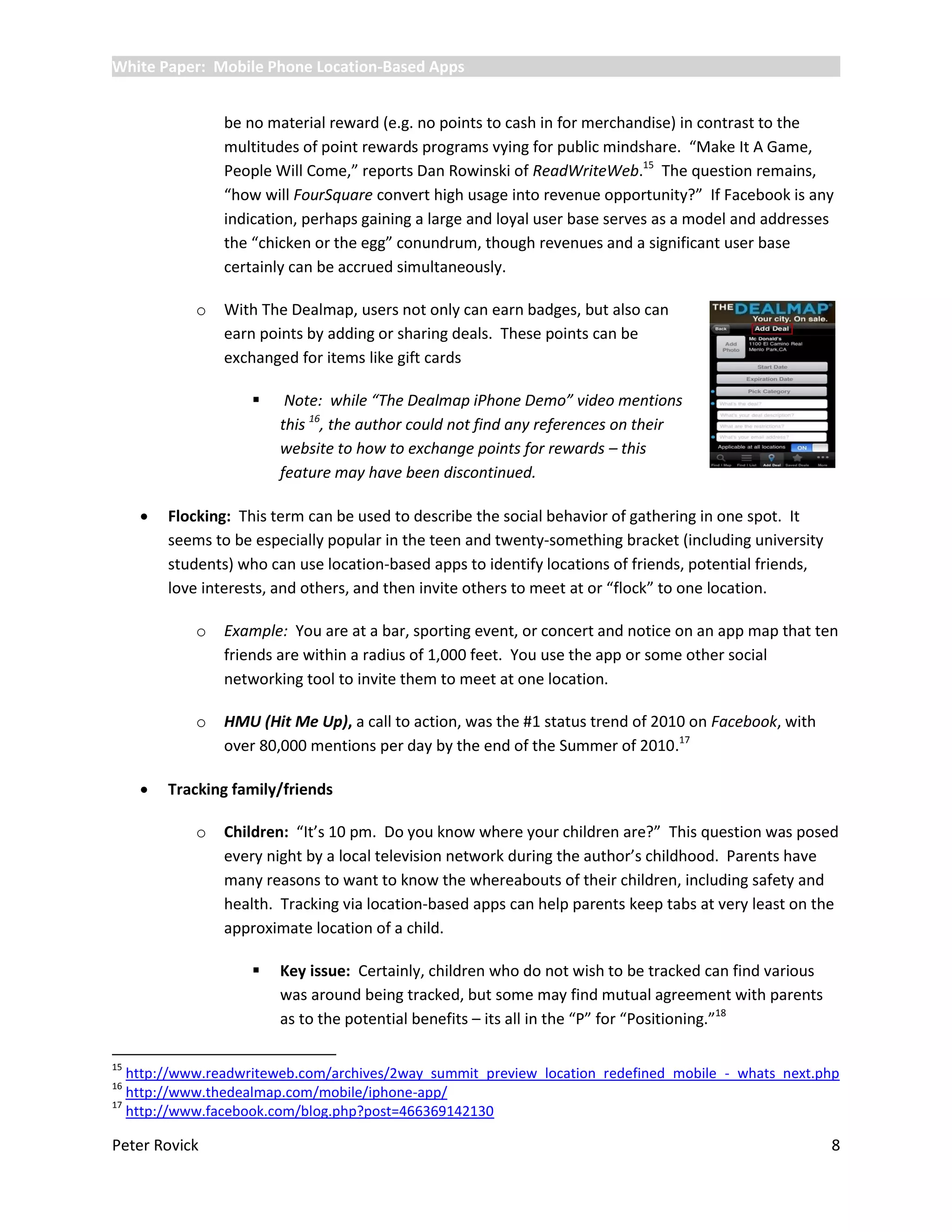 White Paper: Mobile Phone Location-Based Apps


                 be no material reward (e.g. no points to cash in for merchandise) in contrast to the
                 multitudes of point rewards programs vying for public mindshare. “Make It A Game,
                 People Will Come,” reports Dan Rowinski of ReadWriteWeb.15 The question remains,
                 “how will FourSquare convert high usage into revenue opportunity?” If Facebook is any
                 indication, perhaps gaining a large and loyal user base serves as a model and addresses
                 the “chicken or the egg” conundrum, though revenues and a significant user base
                 certainly can be accrued simultaneously.

             o   With The Dealmap, users not only can earn badges, but also can
                 earn points by adding or sharing deals. These points can be
                 exchanged for items like gift cards

                         Note: while “The Dealmap iPhone Demo” video mentions
                         this 16, the author could not find any references on their
                         website to how to exchange points for rewards – this
                         feature may have been discontinued.

        Flocking: This term can be used to describe the social behavior of gathering in one spot. It
         seems to be especially popular in the teen and twenty-something bracket (including university
         students) who can use location-based apps to identify locations of friends, potential friends,
         love interests, and others, and then invite others to meet at or “flock” to one location.

             o   Example: You are at a bar, sporting event, or concert and notice on an app map that ten
                 friends are within a radius of 1,000 feet. You use the app or some other social
                 networking tool to invite them to meet at one location.

             o   HMU (Hit Me Up), a call to action, was the #1 status trend of 2010 on Facebook, with
                 over 80,000 mentions per day by the end of the Summer of 2010.17

        Tracking family/friends

             o   Children: “It’s 10 pm. Do you know where your children are?” This question was posed
                 every night by a local television network during the author’s childhood. Parents have
                 many reasons to want to know the whereabouts of their children, including safety and
                 health. Tracking via location-based apps can help parents keep tabs at very least on the
                 approximate location of a child.

                        Key issue: Certainly, children who do not wish to be tracked can find various
                         was around being tracked, but some may find mutual agreement with parents
                         as to the potential benefits – its all in the “P” for “Positioning.”18

15
   http://www.readwriteweb.com/archives/2way_summit_preview_location_redefined_mobile_-_whats_next.php
16
   http://www.thedealmap.com/mobile/iphone-app/
17
   http://www.facebook.com/blog.php?post=466369142130

Peter Rovick                                                                                              8
 