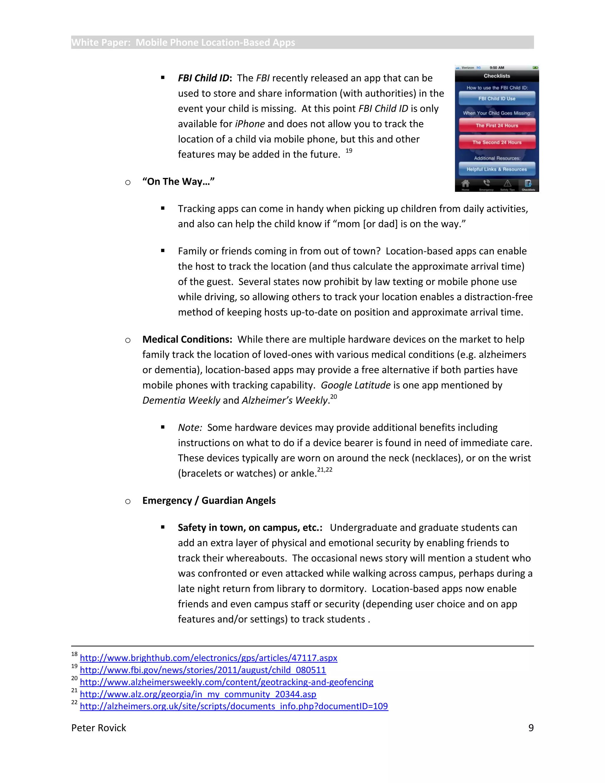 White Paper: Mobile Phone Location-Based Apps


                       FBI Child ID: The FBI recently released an app that can be
                        used to store and share information (with authorities) in the
                        event your child is missing. At this point FBI Child ID is only
                        available for iPhone and does not allow you to track the
                        location of a child via mobile phone, but this and other
                        features may be added in the future. 19

            o   “On The Way…”

                       Tracking apps can come in handy when picking up children from daily activities,
                        and also can help the child know if “mom *or dad+ is on the way.”

                       Family or friends coming in from out of town? Location-based apps can enable
                        the host to track the location (and thus calculate the approximate arrival time)
                        of the guest. Several states now prohibit by law texting or mobile phone use
                        while driving, so allowing others to track your location enables a distraction-free
                        method of keeping hosts up-to-date on position and approximate arrival time.

            o   Medical Conditions: While there are multiple hardware devices on the market to help
                family track the location of loved-ones with various medical conditions (e.g. alzheimers
                or dementia), location-based apps may provide a free alternative if both parties have
                mobile phones with tracking capability. Google Latitude is one app mentioned by
                Dementia Weekly and Alzheimer’s Weekly.20

                       Note: Some hardware devices may provide additional benefits including
                        instructions on what to do if a device bearer is found in need of immediate care.
                        These devices typically are worn on around the neck (necklaces), or on the wrist
                        (bracelets or watches) or ankle.21,22

            o   Emergency / Guardian Angels

                       Safety in town, on campus, etc.: Undergraduate and graduate students can
                        add an extra layer of physical and emotional security by enabling friends to
                        track their whereabouts. The occasional news story will mention a student who
                        was confronted or even attacked while walking across campus, perhaps during a
                        late night return from library to dormitory. Location-based apps now enable
                        friends and even campus staff or security (depending user choice and on app
                        features and/or settings) to track students .


18
   http://www.brighthub.com/electronics/gps/articles/47117.aspx
19
   http://www.fbi.gov/news/stories/2011/august/child_080511
20
   http://www.alzheimersweekly.com/content/geotracking-and-geofencing
21
   http://www.alz.org/georgia/in_my_community_20344.asp
22
   http://alzheimers.org.uk/site/scripts/documents_info.php?documentID=109

Peter Rovick                                                                                               9
 