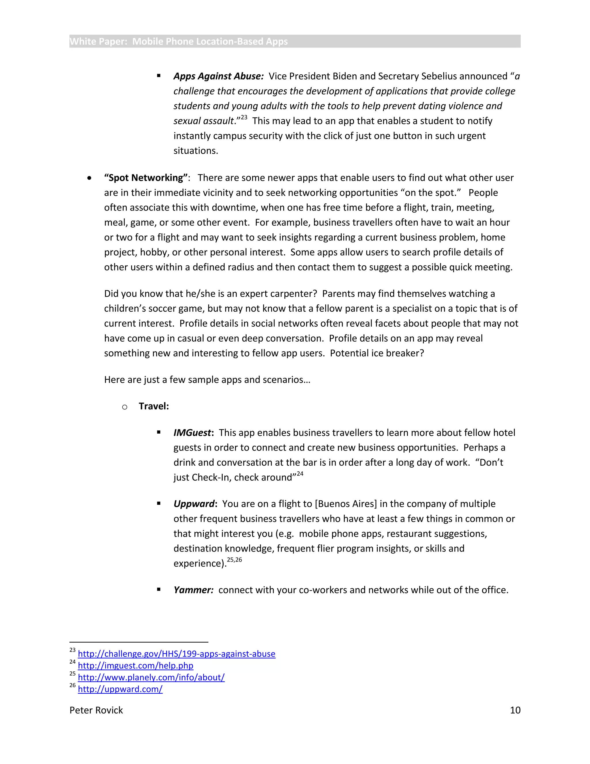 White Paper: Mobile Phone Location-Based Apps


                          Apps Against Abuse: Vice President Biden and Secretary Sebelius announced “a
                           challenge that encourages the development of applications that provide college
                           students and young adults with the tools to help prevent dating violence and
                           sexual assault.”23 This may lead to an app that enables a student to notify
                           instantly campus security with the click of just one button in such urgent
                           situations.

        “Spot Networking”: There are some newer apps that enable users to find out what other user
         are in their immediate vicinity and to seek networking opportunities “on the spot.” People
         often associate this with downtime, when one has free time before a flight, train, meeting,
         meal, game, or some other event. For example, business travellers often have to wait an hour
         or two for a flight and may want to seek insights regarding a current business problem, home
         project, hobby, or other personal interest. Some apps allow users to search profile details of
         other users within a defined radius and then contact them to suggest a possible quick meeting.

         Did you know that he/she is an expert carpenter? Parents may find themselves watching a
         children’s soccer game, but may not know that a fellow parent is a specialist on a topic that is of
         current interest. Profile details in social networks often reveal facets about people that may not
         have come up in casual or even deep conversation. Profile details on an app may reveal
         something new and interesting to fellow app users. Potential ice breaker?

         Here are just a few sample apps and scenarios…

             o   Travel:

                          IMGuest: This app enables business travellers to learn more about fellow hotel
                           guests in order to connect and create new business opportunities. Perhaps a
                           drink and conversation at the bar is in order after a long day of work. “Don’t
                           just Check-In, check around”24

                          Uppward: You are on a flight to [Buenos Aires] in the company of multiple
                           other frequent business travellers who have at least a few things in common or
                           that might interest you (e.g. mobile phone apps, restaurant suggestions,
                           destination knowledge, frequent flier program insights, or skills and
                           experience).25,26

                          Yammer: connect with your co-workers and networks while out of the office.




23
   http://challenge.gov/HHS/199-apps-against-abuse
24
   http://imguest.com/help.php
25
   http://www.planely.com/info/about/
26
   http://uppward.com/

Peter Rovick                                                                                             10
 