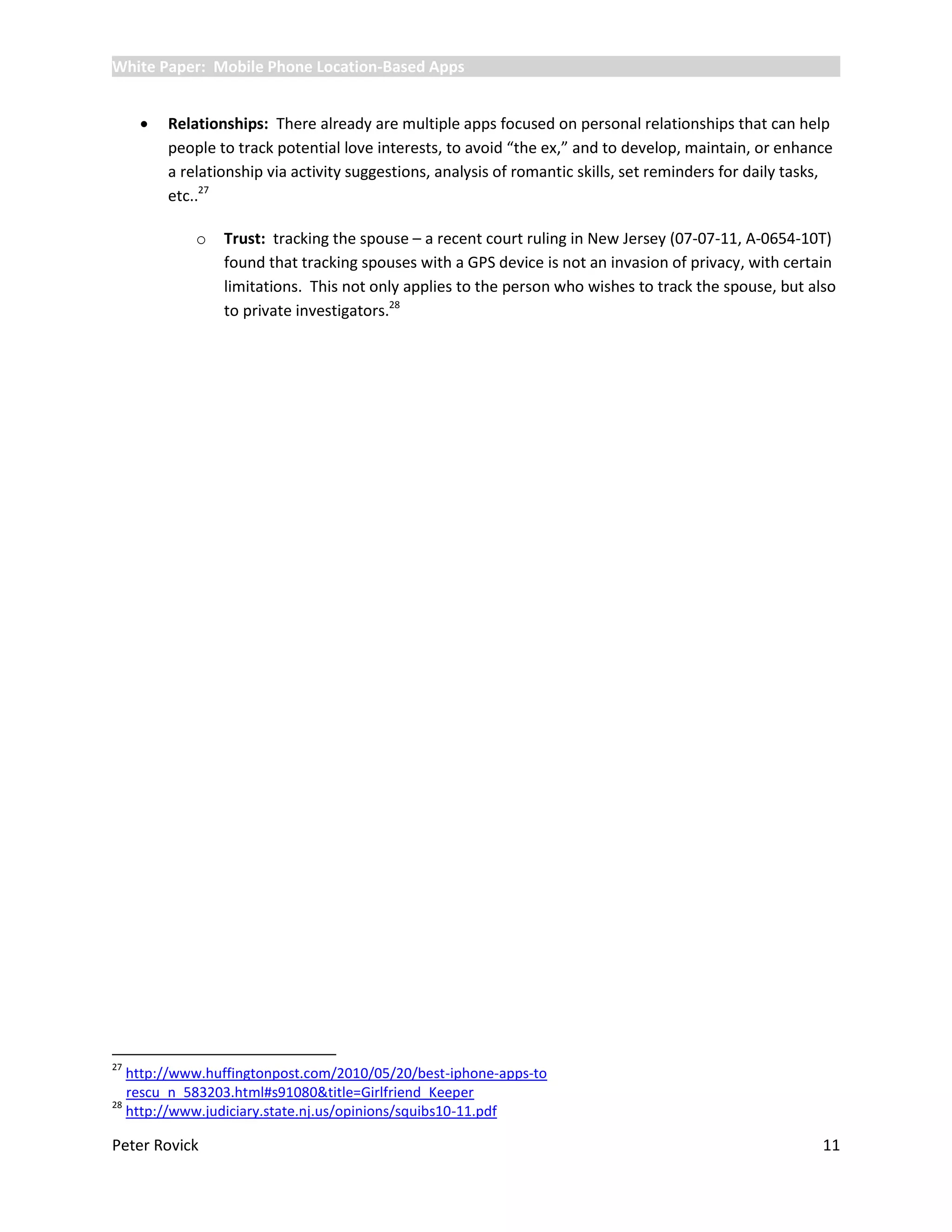 White Paper: Mobile Phone Location-Based Apps


        Relationships: There already are multiple apps focused on personal relationships that can help
         people to track potential love interests, to avoid “the ex,” and to develop, maintain, or enhance
         a relationship via activity suggestions, analysis of romantic skills, set reminders for daily tasks,
         etc..27

             o   Trust: tracking the spouse – a recent court ruling in New Jersey (07-07-11, A-0654-10T)
                 found that tracking spouses with a GPS device is not an invasion of privacy, with certain
                 limitations. This not only applies to the person who wishes to track the spouse, but also
                 to private investigators.28




27
   http://www.huffingtonpost.com/2010/05/20/best-iphone-apps-to
   rescu_n_583203.html#s91080&title=Girlfriend_Keeper
28
   http://www.judiciary.state.nj.us/opinions/squibs10-11.pdf

Peter Rovick                                                                                               11
 