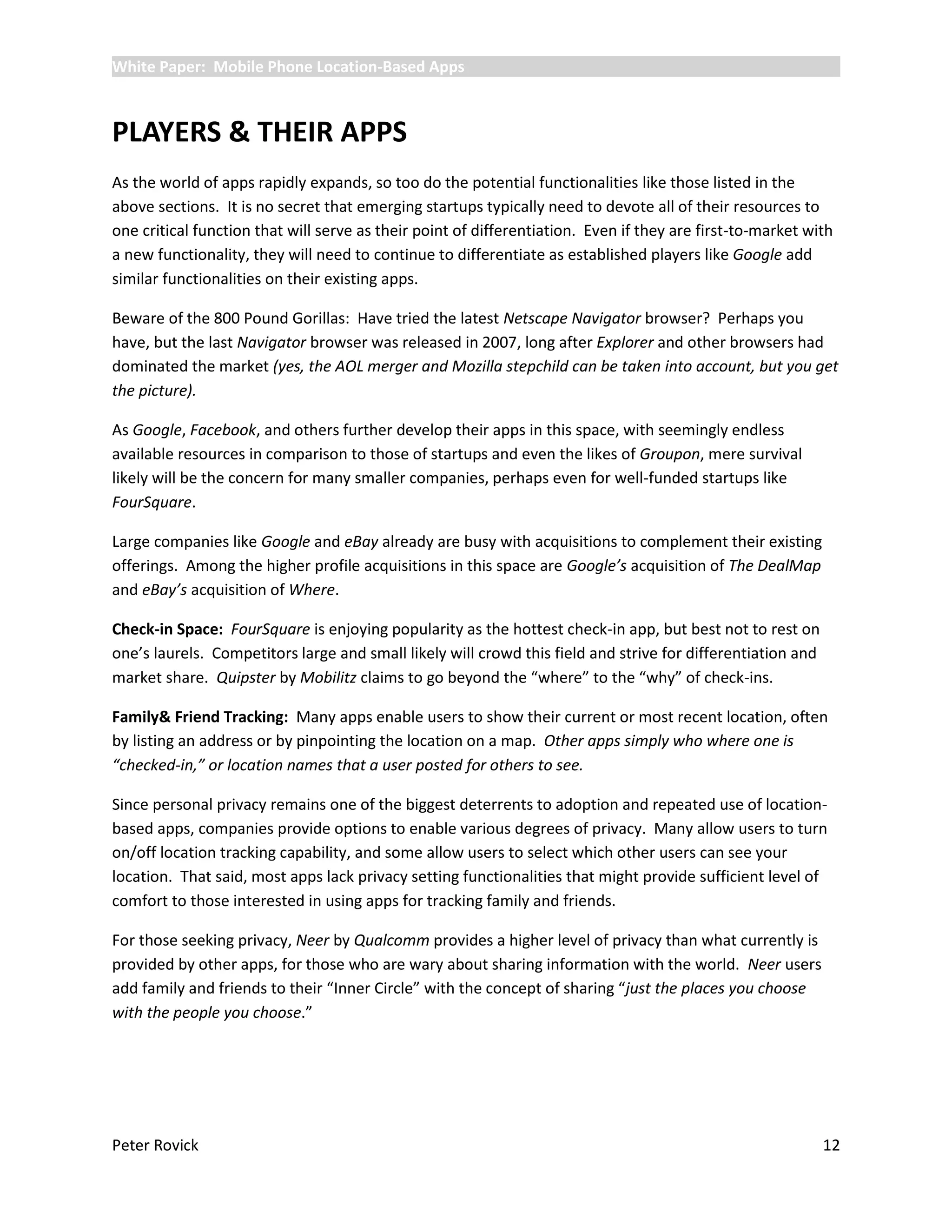 White Paper: Mobile Phone Location-Based Apps



PLAYERS & THEIR APPS
As the world of apps rapidly expands, so too do the potential functionalities like those listed in the
above sections. It is no secret that emerging startups typically need to devote all of their resources to
one critical function that will serve as their point of differentiation. Even if they are first-to-market with
a new functionality, they will need to continue to differentiate as established players like Google add
similar functionalities on their existing apps.

Beware of the 800 Pound Gorillas: Have tried the latest Netscape Navigator browser? Perhaps you
have, but the last Navigator browser was released in 2007, long after Explorer and other browsers had
dominated the market (yes, the AOL merger and Mozilla stepchild can be taken into account, but you get
the picture).

As Google, Facebook, and others further develop their apps in this space, with seemingly endless
available resources in comparison to those of startups and even the likes of Groupon, mere survival
likely will be the concern for many smaller companies, perhaps even for well-funded startups like
FourSquare.

Large companies like Google and eBay already are busy with acquisitions to complement their existing
offerings. Among the higher profile acquisitions in this space are Google’s acquisition of The DealMap
and eBay’s acquisition of Where.

Check-in Space: FourSquare is enjoying popularity as the hottest check-in app, but best not to rest on
one’s laurels. Competitors large and small likely will crowd this field and strive for differentiation and
market share. Quipster by Mobilitz claims to go beyond the “where” to the “why” of check-ins.

Family& Friend Tracking: Many apps enable users to show their current or most recent location, often
by listing an address or by pinpointing the location on a map. Other apps simply who where one is
“checked-in,” or location names that a user posted for others to see.

Since personal privacy remains one of the biggest deterrents to adoption and repeated use of location-
based apps, companies provide options to enable various degrees of privacy. Many allow users to turn
on/off location tracking capability, and some allow users to select which other users can see your
location. That said, most apps lack privacy setting functionalities that might provide sufficient level of
comfort to those interested in using apps for tracking family and friends.

For those seeking privacy, Neer by Qualcomm provides a higher level of privacy than what currently is
provided by other apps, for those who are wary about sharing information with the world. Neer users
add family and friends to their “Inner Circle” with the concept of sharing “just the places you choose
with the people you choose.”




Peter Rovick                                                                                                 12
 