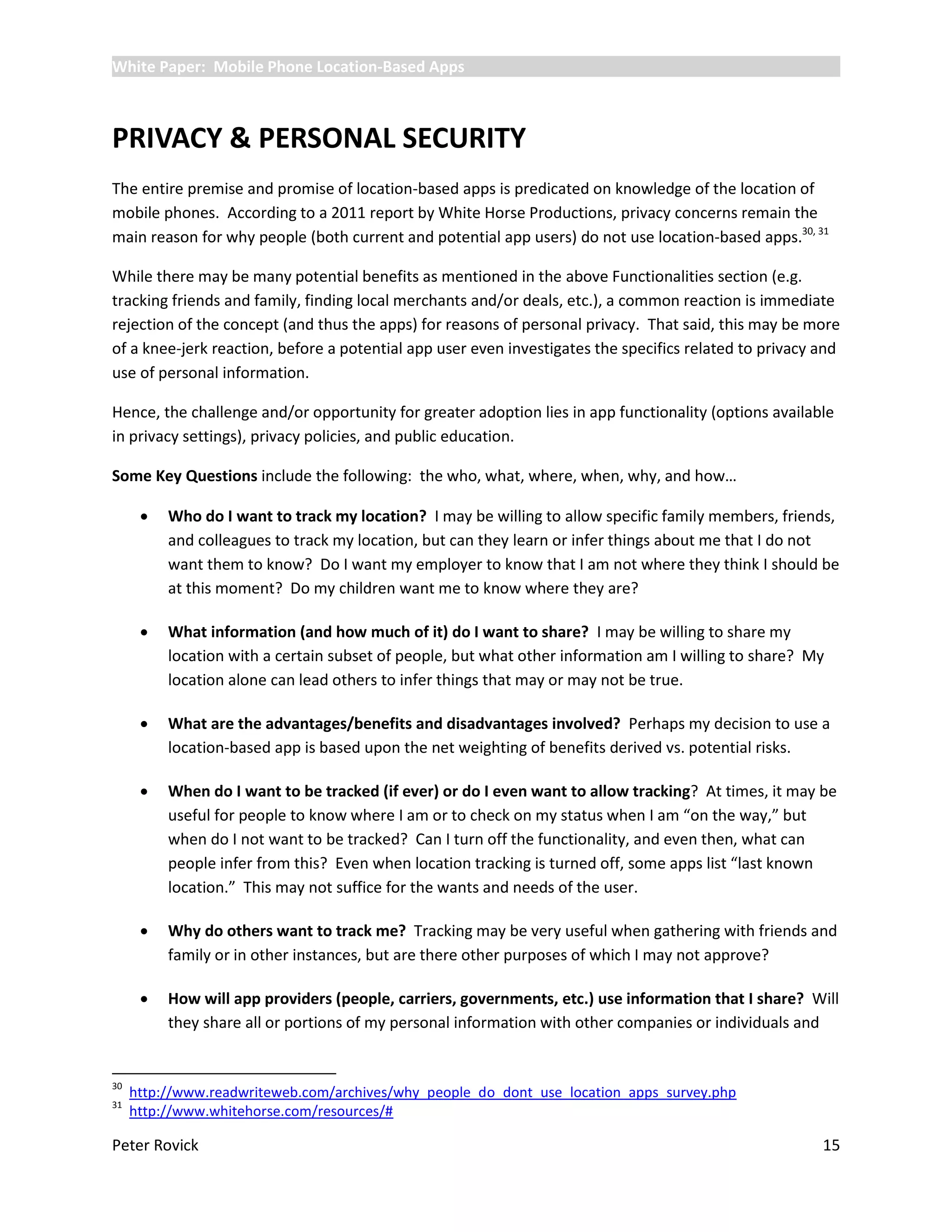 White Paper: Mobile Phone Location-Based Apps



PRIVACY & PERSONAL SECURITY
The entire premise and promise of location-based apps is predicated on knowledge of the location of
mobile phones. According to a 2011 report by White Horse Productions, privacy concerns remain the
main reason for why people (both current and potential app users) do not use location-based apps.30, 31

While there may be many potential benefits as mentioned in the above Functionalities section (e.g.
tracking friends and family, finding local merchants and/or deals, etc.), a common reaction is immediate
rejection of the concept (and thus the apps) for reasons of personal privacy. That said, this may be more
of a knee-jerk reaction, before a potential app user even investigates the specifics related to privacy and
use of personal information.

Hence, the challenge and/or opportunity for greater adoption lies in app functionality (options available
in privacy settings), privacy policies, and public education.

Some Key Questions include the following: the who, what, where, when, why, and how…

         Who do I want to track my location? I may be willing to allow specific family members, friends,
          and colleagues to track my location, but can they learn or infer things about me that I do not
          want them to know? Do I want my employer to know that I am not where they think I should be
          at this moment? Do my children want me to know where they are?

         What information (and how much of it) do I want to share? I may be willing to share my
          location with a certain subset of people, but what other information am I willing to share? My
          location alone can lead others to infer things that may or may not be true.

         What are the advantages/benefits and disadvantages involved? Perhaps my decision to use a
          location-based app is based upon the net weighting of benefits derived vs. potential risks.

         When do I want to be tracked (if ever) or do I even want to allow tracking? At times, it may be
          useful for people to know where I am or to check on my status when I am “on the way,” but
          when do I not want to be tracked? Can I turn off the functionality, and even then, what can
          people infer from this? Even when location tracking is turned off, some apps list “last known
          location.” This may not suffice for the wants and needs of the user.

         Why do others want to track me? Tracking may be very useful when gathering with friends and
          family or in other instances, but are there other purposes of which I may not approve?

         How will app providers (people, carriers, governments, etc.) use information that I share? Will
          they share all or portions of my personal information with other companies or individuals and


30
     http://www.readwriteweb.com/archives/why_people_do_dont_use_location_apps_survey.php
31
     http://www.whitehorse.com/resources/#

Peter Rovick                                                                                            15
 