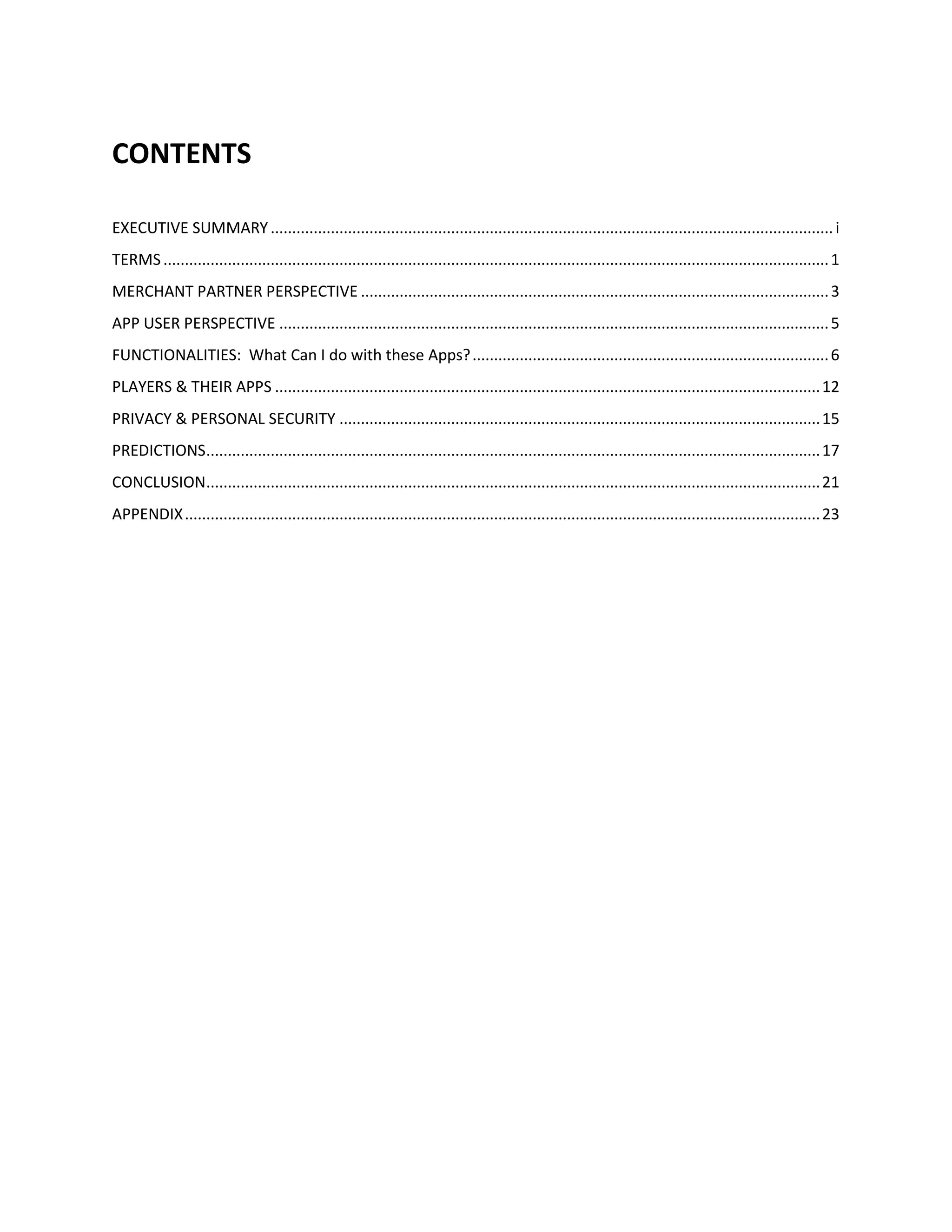 CONTENTS

EXECUTIVE SUMMARY ................................................................................................................................... i
TERMS ........................................................................................................................................................... 1
MERCHANT PARTNER PERSPECTIVE ............................................................................................................. 3
APP USER PERSPECTIVE ................................................................................................................................ 5
FUNCTIONALITIES: What Can I do with these Apps? ................................................................................... 6
PLAYERS & THEIR APPS ............................................................................................................................... 12
PRIVACY & PERSONAL SECURITY ................................................................................................................ 15
PREDICTIONS ............................................................................................................................................... 17
CONCLUSION............................................................................................................................................... 21
APPENDIX .................................................................................................................................................... 23
 