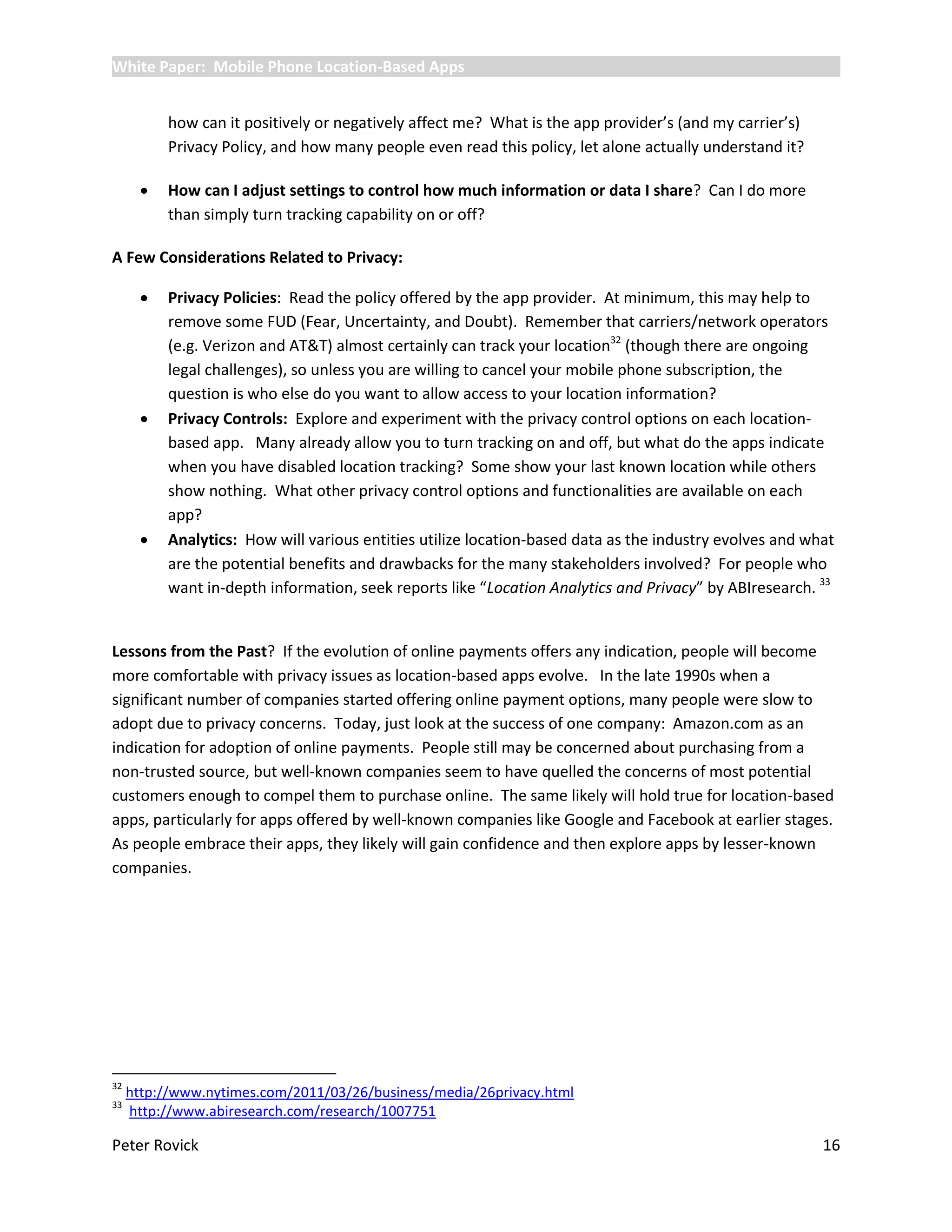 White Paper: Mobile Phone Location-Based Apps


           how can it positively or negatively affect me? What is the app provider’s (and my carrier’s)
           Privacy Policy, and how many people even read this policy, let alone actually understand it?

          How can I adjust settings to control how much information or data I share? Can I do more
           than simply turn tracking capability on or off?

A Few Considerations Related to Privacy:

          Privacy Policies: Read the policy offered by the app provider. At minimum, this may help to
           remove some FUD (Fear, Uncertainty, and Doubt). Remember that carriers/network operators
           (e.g. Verizon and AT&T) almost certainly can track your location32 (though there are ongoing
           legal challenges), so unless you are willing to cancel your mobile phone subscription, the
           question is who else do you want to allow access to your location information?
          Privacy Controls: Explore and experiment with the privacy control options on each location-
           based app. Many already allow you to turn tracking on and off, but what do the apps indicate
           when you have disabled location tracking? Some show your last known location while others
           show nothing. What other privacy control options and functionalities are available on each
           app?
          Analytics: How will various entities utilize location-based data as the industry evolves and what
           are the potential benefits and drawbacks for the many stakeholders involved? For people who
           want in-depth information, seek reports like “Location Analytics and Privacy” by ABIresearch. 33


Lessons from the Past? If the evolution of online payments offers any indication, people will become
more comfortable with privacy issues as location-based apps evolve. In the late 1990s when a
significant number of companies started offering online payment options, many people were slow to
adopt due to privacy concerns. Today, just look at the success of one company: Amazon.com as an
indication for adoption of online payments. People still may be concerned about purchasing from a
non-trusted source, but well-known companies seem to have quelled the concerns of most potential
customers enough to compel them to purchase online. The same likely will hold true for location-based
apps, particularly for apps offered by well-known companies like Google and Facebook at earlier stages.
As people embrace their apps, they likely will gain confidence and then explore apps by lesser-known
companies.




32
     http://www.nytimes.com/2011/03/26/business/media/26privacy.html
33
     http://www.abiresearch.com/research/1007751

Peter Rovick                                                                                              16
 