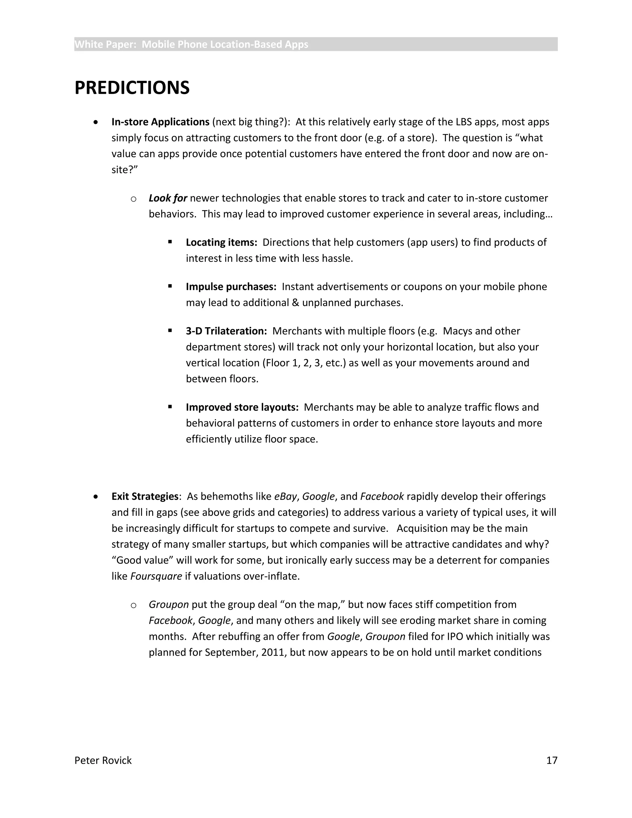 White Paper: Mobile Phone Location-Based Apps



PREDICTIONS
      In-store Applications (next big thing?): At this relatively early stage of the LBS apps, most apps
       simply focus on attracting customers to the front door (e.g. of a store). The question is “what
       value can apps provide once potential customers have entered the front door and now are on-
       site?”

           o   Look for newer technologies that enable stores to track and cater to in-store customer
               behaviors. This may lead to improved customer experience in several areas, including…

                       Locating items: Directions that help customers (app users) to find products of
                        interest in less time with less hassle.

                       Impulse purchases: Instant advertisements or coupons on your mobile phone
                        may lead to additional & unplanned purchases.

                       3-D Trilateration: Merchants with multiple floors (e.g. Macys and other
                        department stores) will track not only your horizontal location, but also your
                        vertical location (Floor 1, 2, 3, etc.) as well as your movements around and
                        between floors.

                       Improved store layouts: Merchants may be able to analyze traffic flows and
                        behavioral patterns of customers in order to enhance store layouts and more
                        efficiently utilize floor space.




      Exit Strategies: As behemoths like eBay, Google, and Facebook rapidly develop their offerings
       and fill in gaps (see above grids and categories) to address various a variety of typical uses, it will
       be increasingly difficult for startups to compete and survive. Acquisition may be the main
       strategy of many smaller startups, but which companies will be attractive candidates and why?
       “Good value” will work for some, but ironically early success may be a deterrent for companies
       like Foursquare if valuations over-inflate.

           o   Groupon put the group deal “on the map,” but now faces stiff competition from
               Facebook, Google, and many others and likely will see eroding market share in coming
               months. After rebuffing an offer from Google, Groupon filed for IPO which initially was
               planned for September, 2011, but now appears to be on hold until market conditions




Peter Rovick                                                                                               17
 