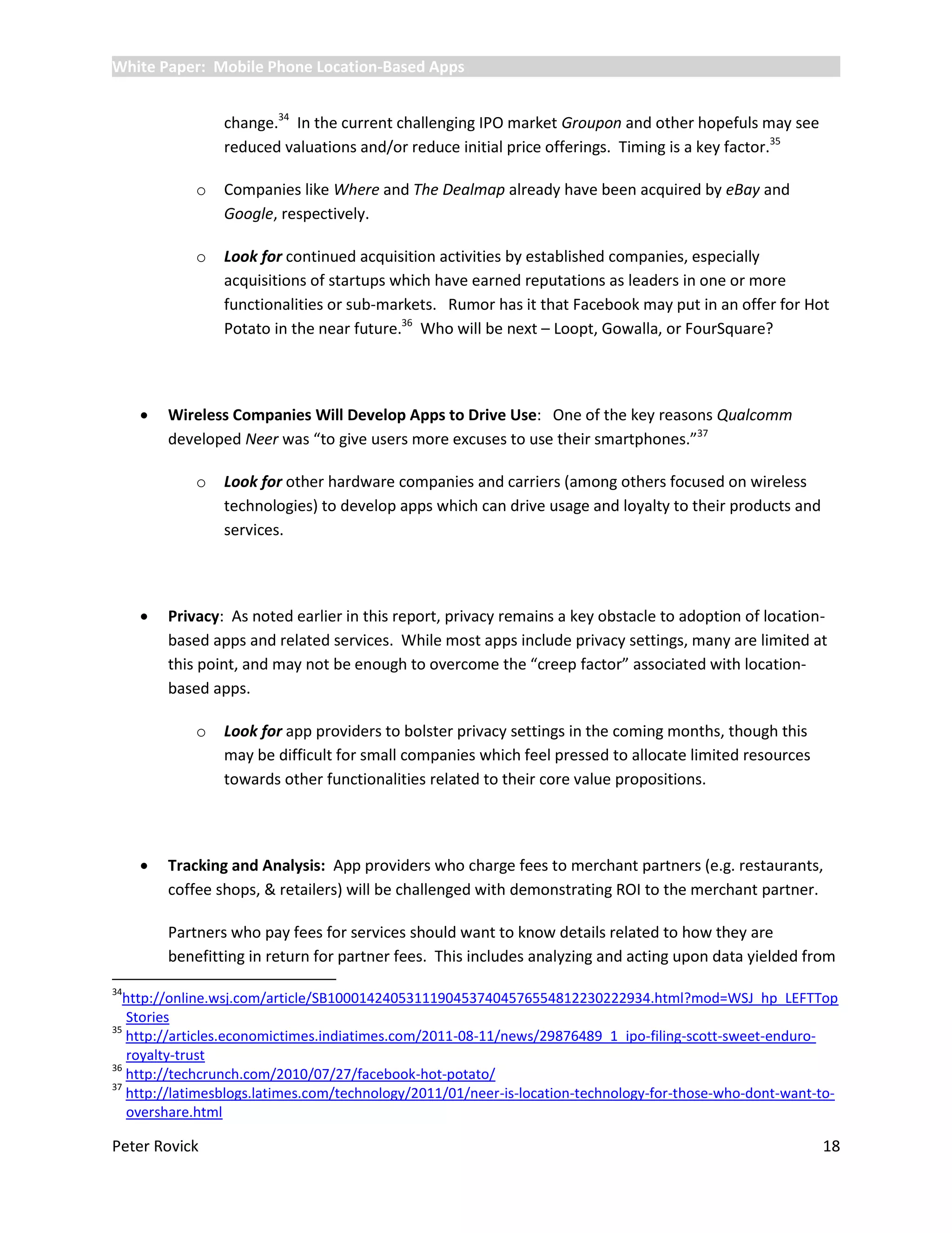 White Paper: Mobile Phone Location-Based Apps


                 change.34 In the current challenging IPO market Groupon and other hopefuls may see
                 reduced valuations and/or reduce initial price offerings. Timing is a key factor.35

             o   Companies like Where and The Dealmap already have been acquired by eBay and
                 Google, respectively.

             o   Look for continued acquisition activities by established companies, especially
                 acquisitions of startups which have earned reputations as leaders in one or more
                 functionalities or sub-markets. Rumor has it that Facebook may put in an offer for Hot
                 Potato in the near future.36 Who will be next – Loopt, Gowalla, or FourSquare?




        Wireless Companies Will Develop Apps to Drive Use: One of the key reasons Qualcomm
         developed Neer was “to give users more excuses to use their smartphones.”37

             o   Look for other hardware companies and carriers (among others focused on wireless
                 technologies) to develop apps which can drive usage and loyalty to their products and
                 services.




        Privacy: As noted earlier in this report, privacy remains a key obstacle to adoption of location-
         based apps and related services. While most apps include privacy settings, many are limited at
         this point, and may not be enough to overcome the “creep factor” associated with location-
         based apps.

             o   Look for app providers to bolster privacy settings in the coming months, though this
                 may be difficult for small companies which feel pressed to allocate limited resources
                 towards other functionalities related to their core value propositions.




        Tracking and Analysis: App providers who charge fees to merchant partners (e.g. restaurants,
         coffee shops, & retailers) will be challenged with demonstrating ROI to the merchant partner.

         Partners who pay fees for services should want to know details related to how they are
         benefitting in return for partner fees. This includes analyzing and acting upon data yielded from
34
  http://online.wsj.com/article/SB10001424053111904537404576554812230222934.html?mod=WSJ_hp_LEFTTop
   Stories
35
   http://articles.economictimes.indiatimes.com/2011-08-11/news/29876489_1_ipo-filing-scott-sweet-enduro-
   royalty-trust
36
   http://techcrunch.com/2010/07/27/facebook-hot-potato/
37
   http://latimesblogs.latimes.com/technology/2011/01/neer-is-location-technology-for-those-who-dont-want-to-
   overshare.html

Peter Rovick                                                                                              18
 