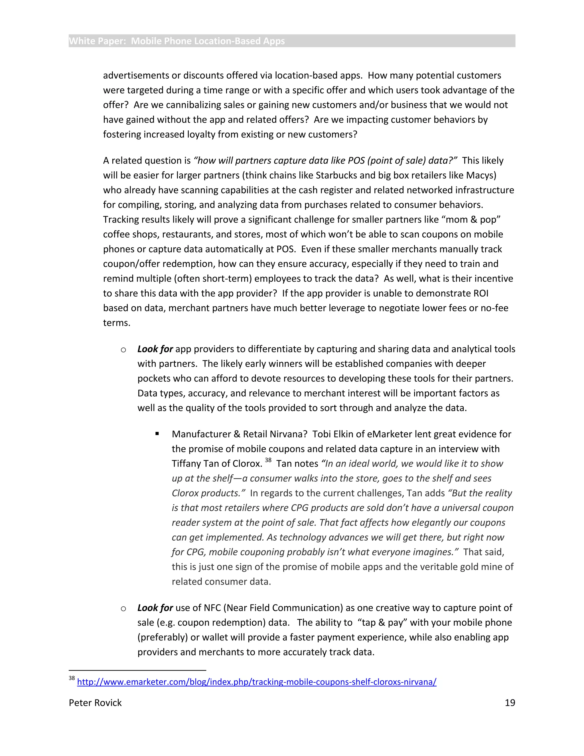 White Paper: Mobile Phone Location-Based Apps


           advertisements or discounts offered via location-based apps. How many potential customers
           were targeted during a time range or with a specific offer and which users took advantage of the
           offer? Are we cannibalizing sales or gaining new customers and/or business that we would not
           have gained without the app and related offers? Are we impacting customer behaviors by
           fostering increased loyalty from existing or new customers?

           A related question is “how will partners capture data like POS (point of sale) data?” This likely
           will be easier for larger partners (think chains like Starbucks and big box retailers like Macys)
           who already have scanning capabilities at the cash register and related networked infrastructure
           for compiling, storing, and analyzing data from purchases related to consumer behaviors.
           Tracking results likely will prove a significant challenge for smaller partners like “mom & pop”
           coffee shops, restaurants, and stores, most of which won’t be able to scan coupons on mobile
           phones or capture data automatically at POS. Even if these smaller merchants manually track
           coupon/offer redemption, how can they ensure accuracy, especially if they need to train and
           remind multiple (often short-term) employees to track the data? As well, what is their incentive
           to share this data with the app provider? If the app provider is unable to demonstrate ROI
           based on data, merchant partners have much better leverage to negotiate lower fees or no-fee
           terms.

               o   Look for app providers to differentiate by capturing and sharing data and analytical tools
                   with partners. The likely early winners will be established companies with deeper
                   pockets who can afford to devote resources to developing these tools for their partners.
                   Data types, accuracy, and relevance to merchant interest will be important factors as
                   well as the quality of the tools provided to sort through and analyze the data.

                          Manufacturer & Retail Nirvana? Tobi Elkin of eMarketer lent great evidence for
                           the promise of mobile coupons and related data capture in an interview with
                           Tiffany Tan of Clorox. 38 Tan notes “In an ideal world, we would like it to show
                           up at the shelf—a consumer walks into the store, goes to the shelf and sees
                           Clorox products.” In regards to the current challenges, Tan adds “But the reality
                           is that most retailers where CPG products are sold don’t have a universal coupon
                           reader system at the point of sale. That fact affects how elegantly our coupons
                           can get implemented. As technology advances we will get there, but right now
                           for CPG, mobile couponing probably isn’t what everyone imagines.” That said,
                           this is just one sign of the promise of mobile apps and the veritable gold mine of
                           related consumer data.

               o   Look for use of NFC (Near Field Communication) as one creative way to capture point of
                   sale (e.g. coupon redemption) data. The ability to “tap & pay” with your mobile phone
                   (preferably) or wallet will provide a faster payment experience, while also enabling app
                   providers and merchants to more accurately track data.

38
     http://www.emarketer.com/blog/index.php/tracking-mobile-coupons-shelf-cloroxs-nirvana/

Peter Rovick                                                                                              19
 