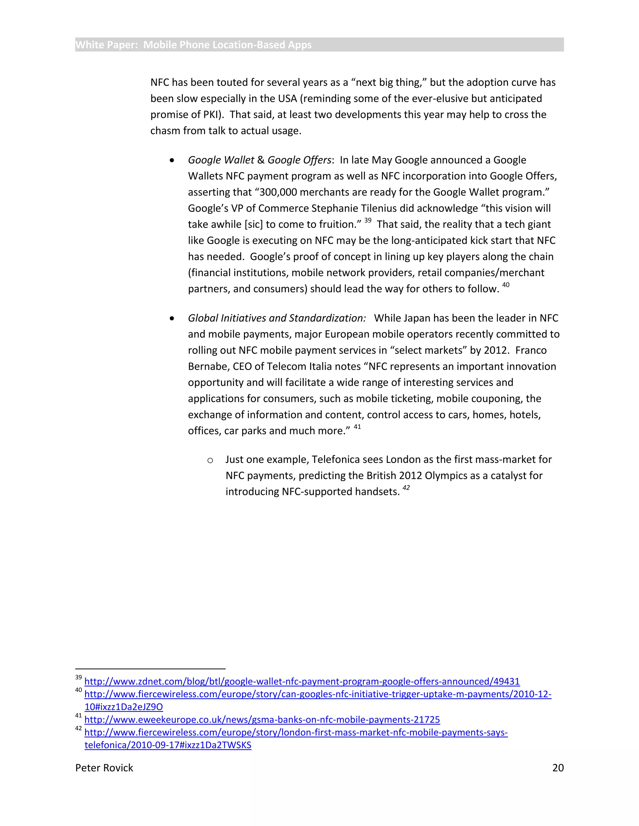 White Paper: Mobile Phone Location-Based Apps


                NFC has been touted for several years as a “next big thing,” but the adoption curve has
                been slow especially in the USA (reminding some of the ever-elusive but anticipated
                promise of PKI). That said, at least two developments this year may help to cross the
                chasm from talk to actual usage.

                        Google Wallet & Google Offers: In late May Google announced a Google
                         Wallets NFC payment program as well as NFC incorporation into Google Offers,
                         asserting that “300,000 merchants are ready for the Google Wallet program.”
                         Google’s VP of Commerce Stephanie Tilenius did acknowledge “this vision will
                         take awhile *sic+ to come to fruition.” 39 That said, the reality that a tech giant
                         like Google is executing on NFC may be the long-anticipated kick start that NFC
                         has needed. Google’s proof of concept in lining up key players along the chain
                         (financial institutions, mobile network providers, retail companies/merchant
                         partners, and consumers) should lead the way for others to follow. 40

                        Global Initiatives and Standardization: While Japan has been the leader in NFC
                         and mobile payments, major European mobile operators recently committed to
                         rolling out NFC mobile payment services in “select markets” by 2012. Franco
                         Bernabe, CEO of Telecom Italia notes “NFC represents an important innovation
                         opportunity and will facilitate a wide range of interesting services and
                         applications for consumers, such as mobile ticketing, mobile couponing, the
                         exchange of information and content, control access to cars, homes, hotels,
                         offices, car parks and much more.” 41

                             o   Just one example, Telefonica sees London as the first mass-market for
                                 NFC payments, predicting the British 2012 Olympics as a catalyst for
                                 introducing NFC-supported handsets. 42




39
   http://www.zdnet.com/blog/btl/google-wallet-nfc-payment-program-google-offers-announced/49431
40
   http://www.fiercewireless.com/europe/story/can-googles-nfc-initiative-trigger-uptake-m-payments/2010-12-
   10#ixzz1Da2eJZ9O
41
   http://www.eweekeurope.co.uk/news/gsma-banks-on-nfc-mobile-payments-21725
42
   http://www.fiercewireless.com/europe/story/london-first-mass-market-nfc-mobile-payments-says-
   telefonica/2010-09-17#ixzz1Da2TWSKS

Peter Rovick                                                                                                  20
 