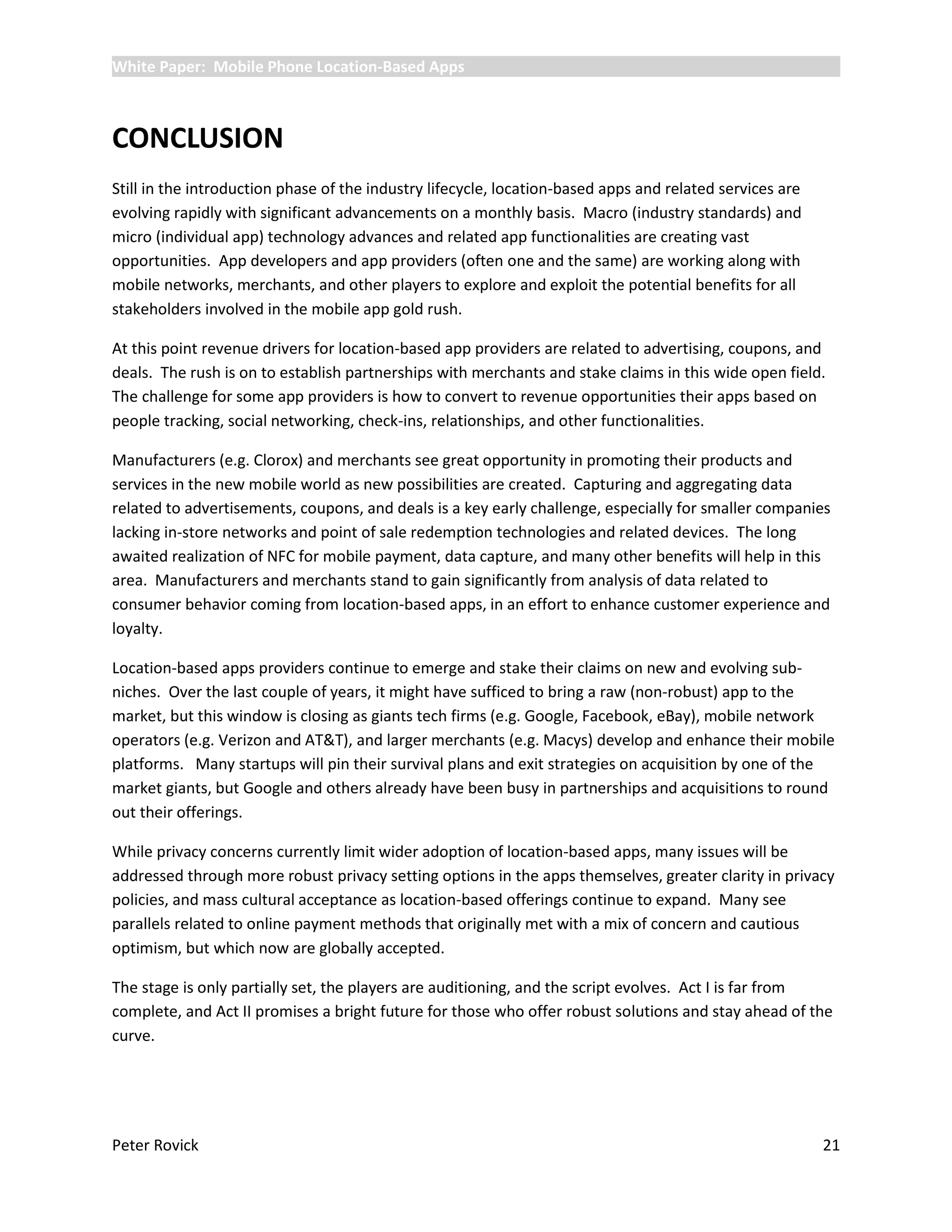 White Paper: Mobile Phone Location-Based Apps



CONCLUSION
Still in the introduction phase of the industry lifecycle, location-based apps and related services are
evolving rapidly with significant advancements on a monthly basis. Macro (industry standards) and
micro (individual app) technology advances and related app functionalities are creating vast
opportunities. App developers and app providers (often one and the same) are working along with
mobile networks, merchants, and other players to explore and exploit the potential benefits for all
stakeholders involved in the mobile app gold rush.

At this point revenue drivers for location-based app providers are related to advertising, coupons, and
deals. The rush is on to establish partnerships with merchants and stake claims in this wide open field.
The challenge for some app providers is how to convert to revenue opportunities their apps based on
people tracking, social networking, check-ins, relationships, and other functionalities.

Manufacturers (e.g. Clorox) and merchants see great opportunity in promoting their products and
services in the new mobile world as new possibilities are created. Capturing and aggregating data
related to advertisements, coupons, and deals is a key early challenge, especially for smaller companies
lacking in-store networks and point of sale redemption technologies and related devices. The long
awaited realization of NFC for mobile payment, data capture, and many other benefits will help in this
area. Manufacturers and merchants stand to gain significantly from analysis of data related to
consumer behavior coming from location-based apps, in an effort to enhance customer experience and
loyalty.

Location-based apps providers continue to emerge and stake their claims on new and evolving sub-
niches. Over the last couple of years, it might have sufficed to bring a raw (non-robust) app to the
market, but this window is closing as giants tech firms (e.g. Google, Facebook, eBay), mobile network
operators (e.g. Verizon and AT&T), and larger merchants (e.g. Macys) develop and enhance their mobile
platforms. Many startups will pin their survival plans and exit strategies on acquisition by one of the
market giants, but Google and others already have been busy in partnerships and acquisitions to round
out their offerings.

While privacy concerns currently limit wider adoption of location-based apps, many issues will be
addressed through more robust privacy setting options in the apps themselves, greater clarity in privacy
policies, and mass cultural acceptance as location-based offerings continue to expand. Many see
parallels related to online payment methods that originally met with a mix of concern and cautious
optimism, but which now are globally accepted.

The stage is only partially set, the players are auditioning, and the script evolves. Act I is far from
complete, and Act II promises a bright future for those who offer robust solutions and stay ahead of the
curve.




Peter Rovick                                                                                              21
 