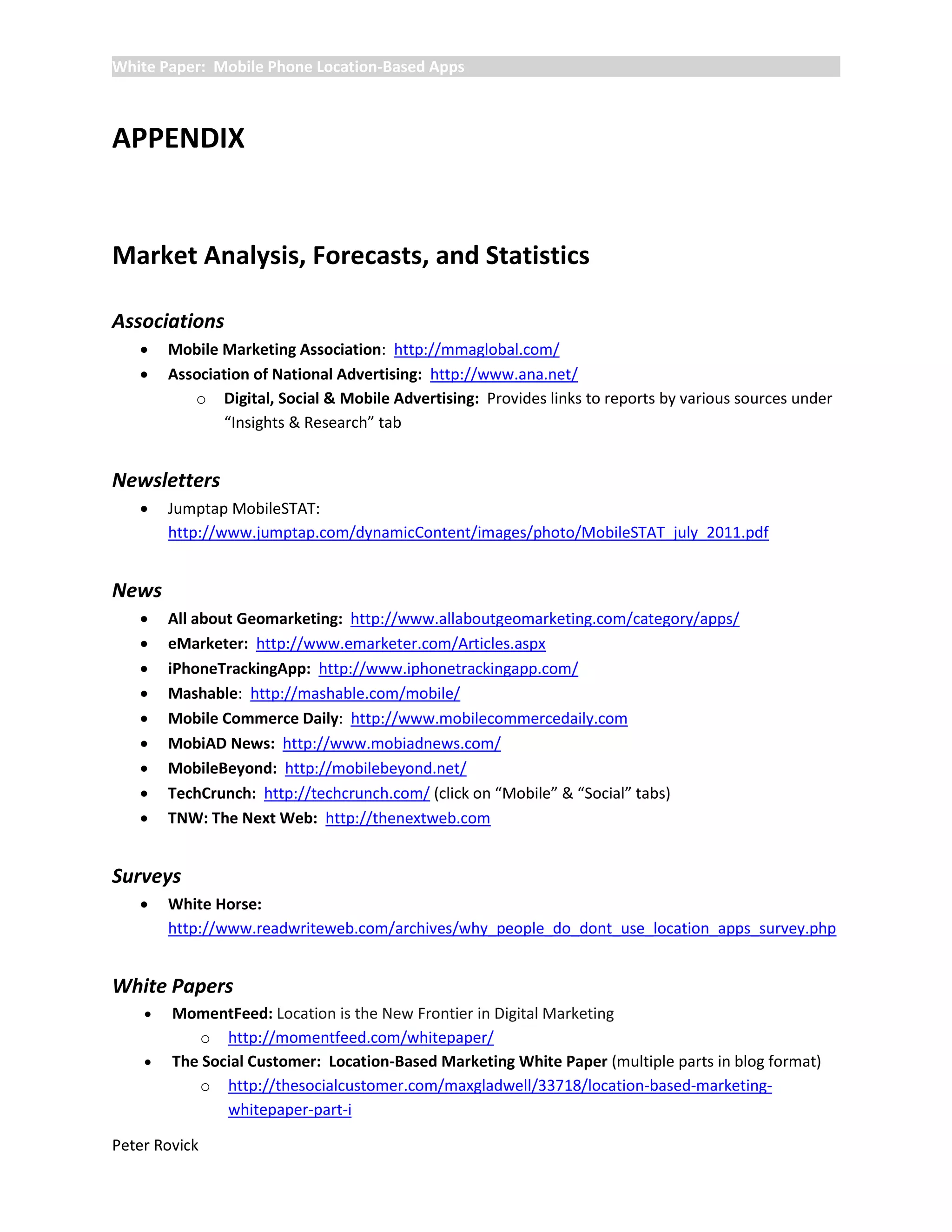 White Paper: Mobile Phone Location-Based Apps



APPENDIX


Market Analysis, Forecasts, and Statistics

Associations
       Mobile Marketing Association: http://mmaglobal.com/
       Association of National Advertising: http://www.ana.net/
           o Digital, Social & Mobile Advertising: Provides links to reports by various sources under
               “Insights & Research” tab


Newsletters
       Jumptap MobileSTAT:
        http://www.jumptap.com/dynamicContent/images/photo/MobileSTAT_july_2011.pdf


News
       All about Geomarketing: http://www.allaboutgeomarketing.com/category/apps/
       eMarketer: http://www.emarketer.com/Articles.aspx
       iPhoneTrackingApp: http://www.iphonetrackingapp.com/
       Mashable: http://mashable.com/mobile/
       Mobile Commerce Daily: http://www.mobilecommercedaily.com
       MobiAD News: http://www.mobiadnews.com/
       MobileBeyond: http://mobilebeyond.net/
       TechCrunch: http://techcrunch.com/ (click on “Mobile” & “Social” tabs)
       TNW: The Next Web: http://thenextweb.com


Surveys
       White Horse:
        http://www.readwriteweb.com/archives/why_people_do_dont_use_location_apps_survey.php


White Papers
       MomentFeed: Location is the New Frontier in Digital Marketing
           o http://momentfeed.com/whitepaper/
       The Social Customer: Location-Based Marketing White Paper (multiple parts in blog format)
           o http://thesocialcustomer.com/maxgladwell/33718/location-based-marketing-
               whitepaper-part-i

Peter Rovick
 