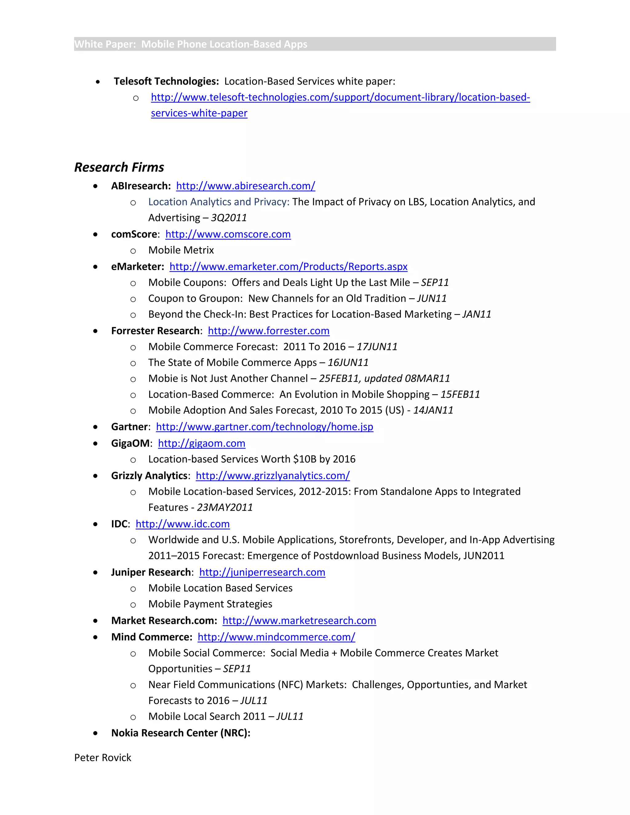 White Paper: Mobile Phone Location-Based Apps


       Telesoft Technologies: Location-Based Services white paper:
            o http://www.telesoft-technologies.com/support/document-library/location-based-
                services-white-paper



Research Firms
       ABIresearch: http://www.abiresearch.com/
            o Location Analytics and Privacy: The Impact of Privacy on LBS, Location Analytics, and
                Advertising – 3Q2011
       comScore: http://www.comscore.com
            o Mobile Metrix
       eMarketer: http://www.emarketer.com/Products/Reports.aspx
            o Mobile Coupons: Offers and Deals Light Up the Last Mile – SEP11
            o Coupon to Groupon: New Channels for an Old Tradition – JUN11
            o Beyond the Check-In: Best Practices for Location-Based Marketing – JAN11
       Forrester Research: http://www.forrester.com
            o Mobile Commerce Forecast: 2011 To 2016 – 17JUN11
            o The State of Mobile Commerce Apps – 16JUN11
            o Mobie is Not Just Another Channel – 25FEB11, updated 08MAR11
            o Location-Based Commerce: An Evolution in Mobile Shopping – 15FEB11
            o Mobile Adoption And Sales Forecast, 2010 To 2015 (US) - 14JAN11
       Gartner: http://www.gartner.com/technology/home.jsp
       GigaOM: http://gigaom.com
            o Location-based Services Worth $10B by 2016
       Grizzly Analytics: http://www.grizzlyanalytics.com/
            o Mobile Location-based Services, 2012-2015: From Standalone Apps to Integrated
                Features - 23MAY2011
       IDC: http://www.idc.com
            o Worldwide and U.S. Mobile Applications, Storefronts, Developer, and In-App Advertising
                2011–2015 Forecast: Emergence of Postdownload Business Models, JUN2011
       Juniper Research: http://juniperresearch.com
            o Mobile Location Based Services
            o Mobile Payment Strategies
       Market Research.com: http://www.marketresearch.com
       Mind Commerce: http://www.mindcommerce.com/
            o Mobile Social Commerce: Social Media + Mobile Commerce Creates Market
                Opportunities – SEP11
            o Near Field Communications (NFC) Markets: Challenges, Opportunties, and Market
                Forecasts to 2016 – JUL11
            o Mobile Local Search 2011 – JUL11
       Nokia Research Center (NRC):

Peter Rovick
 