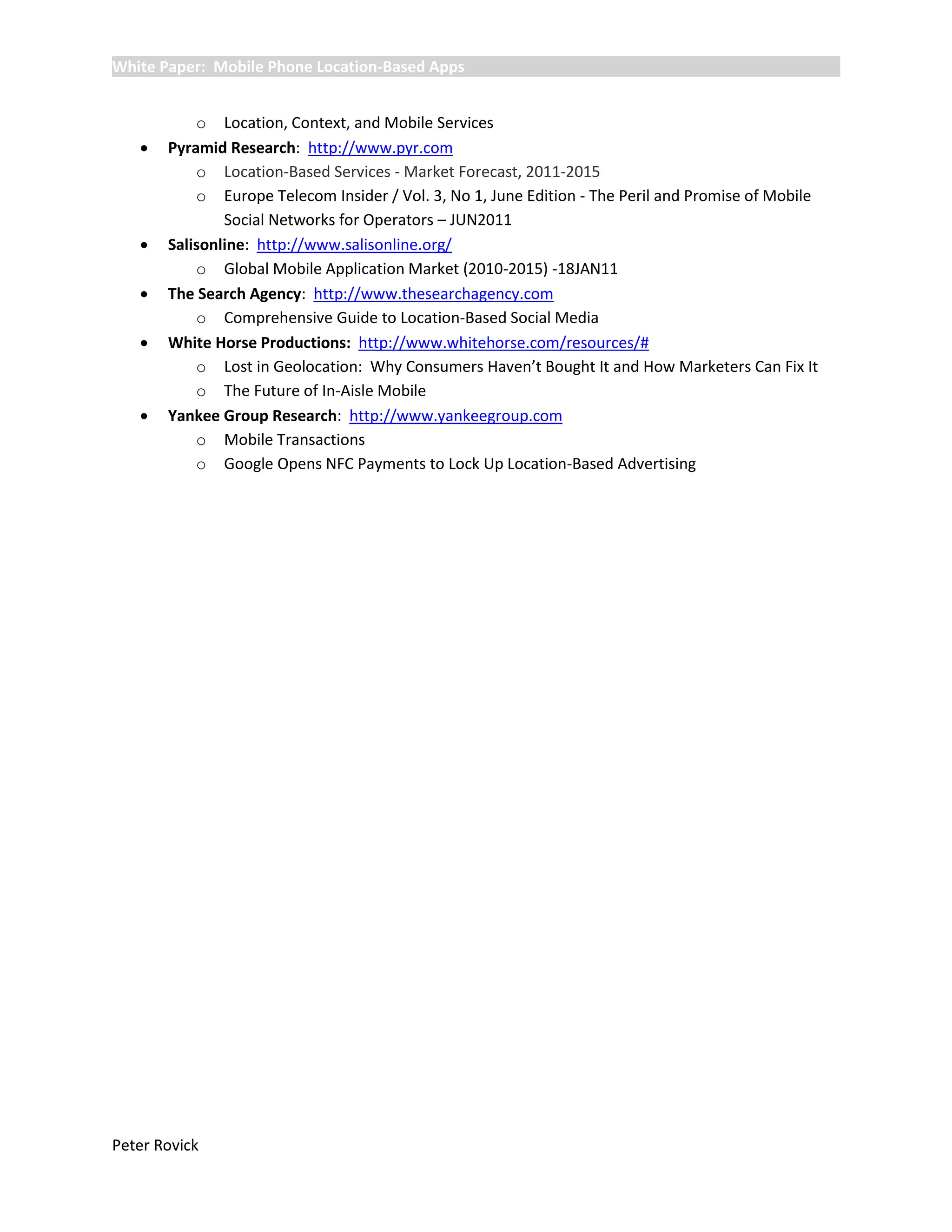 White Paper: Mobile Phone Location-Based Apps


           o Location, Context, and Mobile Services
      Pyramid Research: http://www.pyr.com
           o Location-Based Services - Market Forecast, 2011-2015
           o Europe Telecom Insider / Vol. 3, No 1, June Edition - The Peril and Promise of Mobile
               Social Networks for Operators – JUN2011
      Salisonline: http://www.salisonline.org/
           o Global Mobile Application Market (2010-2015) -18JAN11
      The Search Agency: http://www.thesearchagency.com
           o Comprehensive Guide to Location-Based Social Media
      White Horse Productions: http://www.whitehorse.com/resources/#
           o Lost in Geolocation: Why Consumers Haven’t Bought It and How Marketers Can Fix It
           o The Future of In-Aisle Mobile
      Yankee Group Research: http://www.yankeegroup.com
           o Mobile Transactions
           o Google Opens NFC Payments to Lock Up Location-Based Advertising




Peter Rovick
 