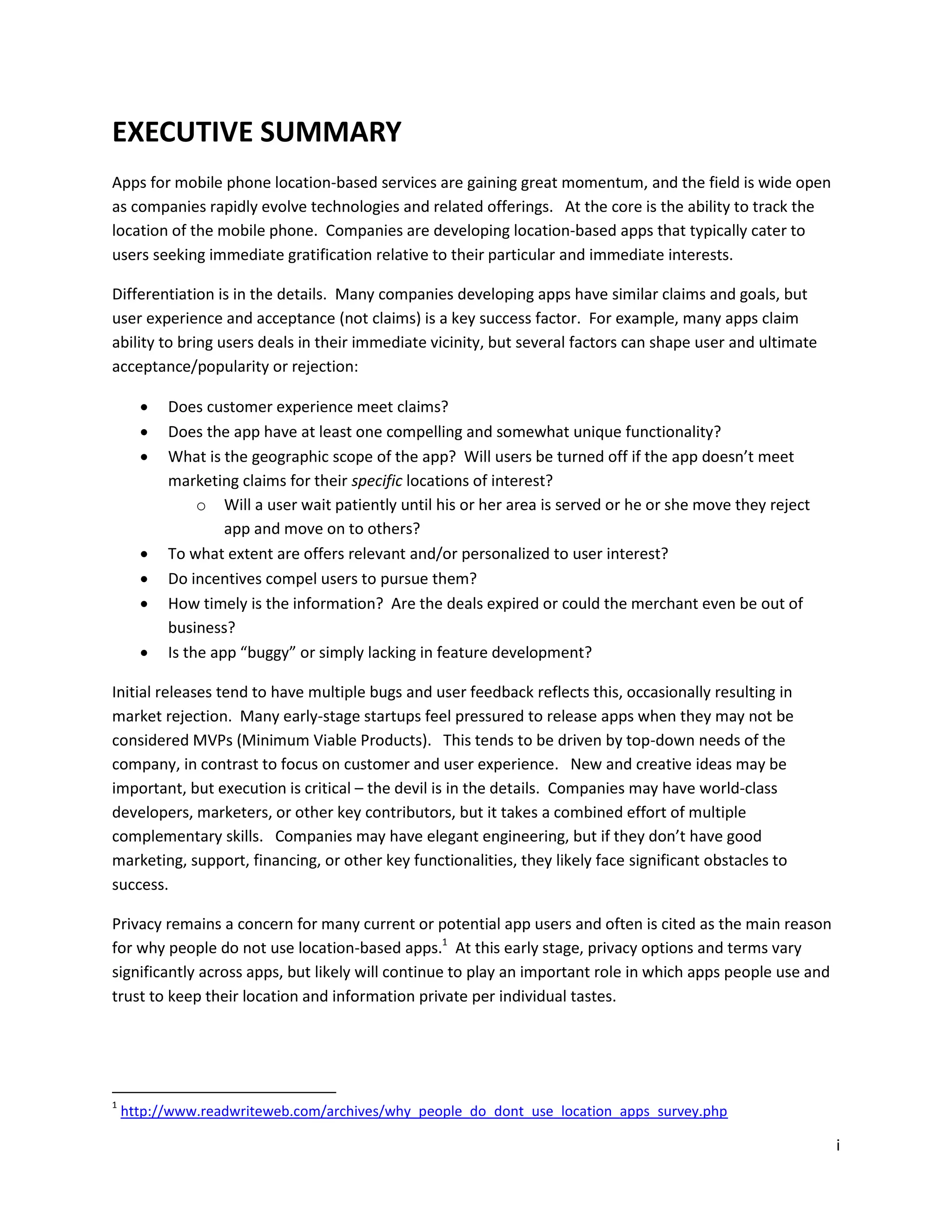 EXECUTIVE SUMMARY
Apps for mobile phone location-based services are gaining great momentum, and the field is wide open
as companies rapidly evolve technologies and related offerings. At the core is the ability to track the
location of the mobile phone. Companies are developing location-based apps that typically cater to
users seeking immediate gratification relative to their particular and immediate interests.

Differentiation is in the details. Many companies developing apps have similar claims and goals, but
user experience and acceptance (not claims) is a key success factor. For example, many apps claim
ability to bring users deals in their immediate vicinity, but several factors can shape user and ultimate
acceptance/popularity or rejection:

         Does customer experience meet claims?
         Does the app have at least one compelling and somewhat unique functionality?
         What is the geographic scope of the app? Will users be turned off if the app doesn’t meet
          marketing claims for their specific locations of interest?
               o Will a user wait patiently until his or her area is served or he or she move they reject
                   app and move on to others?
         To what extent are offers relevant and/or personalized to user interest?
         Do incentives compel users to pursue them?
         How timely is the information? Are the deals expired or could the merchant even be out of
          business?
         Is the app “buggy” or simply lacking in feature development?

Initial releases tend to have multiple bugs and user feedback reflects this, occasionally resulting in
market rejection. Many early-stage startups feel pressured to release apps when they may not be
considered MVPs (Minimum Viable Products). This tends to be driven by top-down needs of the
company, in contrast to focus on customer and user experience. New and creative ideas may be
important, but execution is critical – the devil is in the details. Companies may have world-class
developers, marketers, or other key contributors, but it takes a combined effort of multiple
complementary skills. Companies may have elegant engineering, but if they don’t have good
marketing, support, financing, or other key functionalities, they likely face significant obstacles to
success.

Privacy remains a concern for many current or potential app users and often is cited as the main reason
for why people do not use location-based apps.1 At this early stage, privacy options and terms vary
significantly across apps, but likely will continue to play an important role in which apps people use and
trust to keep their location and information private per individual tastes.




1
    http://www.readwriteweb.com/archives/why_people_do_dont_use_location_apps_survey.php

                                                                                                             i
 