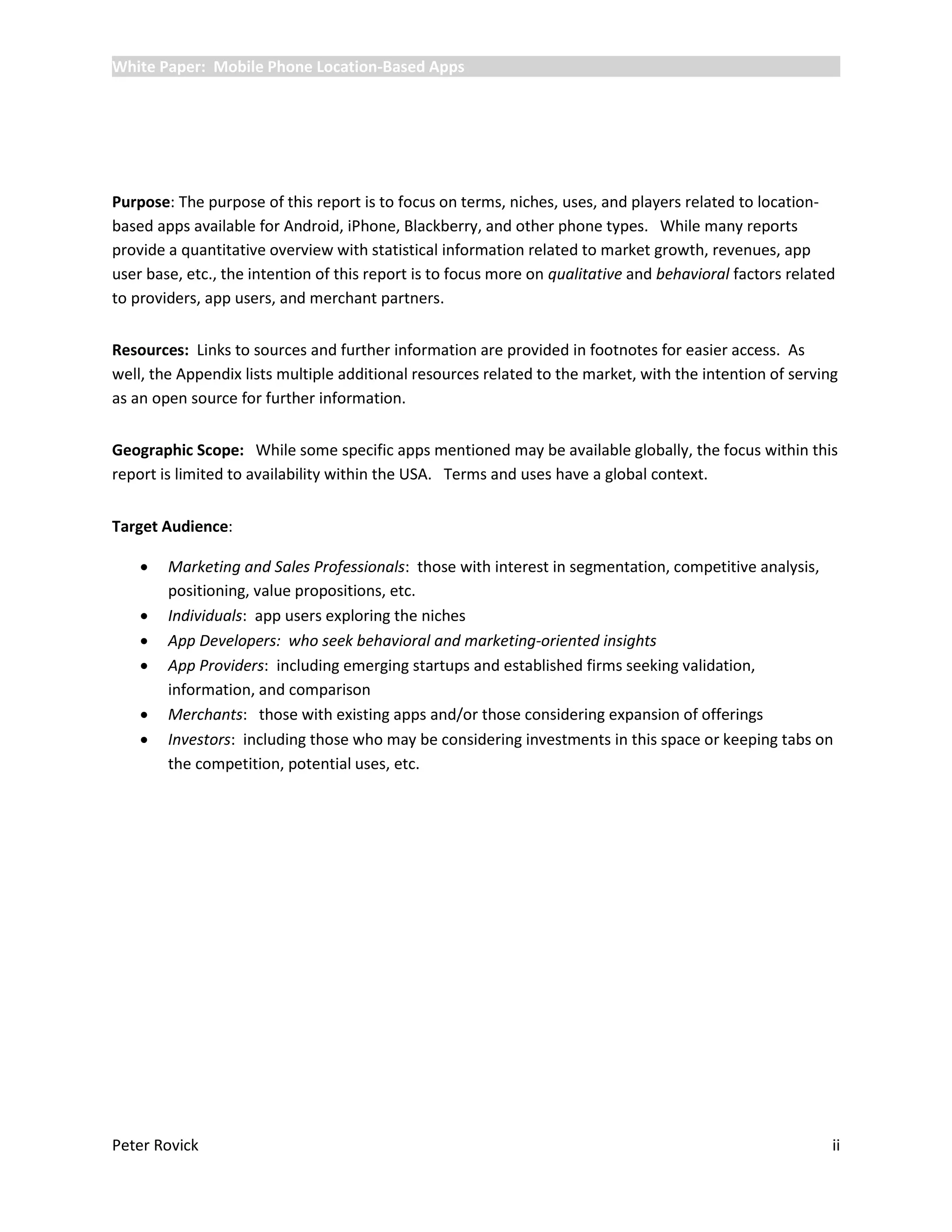 White Paper: Mobile Phone Location-Based Apps




Purpose: The purpose of this report is to focus on terms, niches, uses, and players related to location-
based apps available for Android, iPhone, Blackberry, and other phone types. While many reports
provide a quantitative overview with statistical information related to market growth, revenues, app
user base, etc., the intention of this report is to focus more on qualitative and behavioral factors related
to providers, app users, and merchant partners.


Resources: Links to sources and further information are provided in footnotes for easier access. As
well, the Appendix lists multiple additional resources related to the market, with the intention of serving
as an open source for further information.


Geographic Scope: While some specific apps mentioned may be available globally, the focus within this
report is limited to availability within the USA. Terms and uses have a global context.


Target Audience:

       Marketing and Sales Professionals: those with interest in segmentation, competitive analysis,
        positioning, value propositions, etc.
       Individuals: app users exploring the niches
       App Developers: who seek behavioral and marketing-oriented insights
       App Providers: including emerging startups and established firms seeking validation,
        information, and comparison
       Merchants: those with existing apps and/or those considering expansion of offerings
       Investors: including those who may be considering investments in this space or keeping tabs on
        the competition, potential uses, etc.




Peter Rovick                                                                                               ii
 