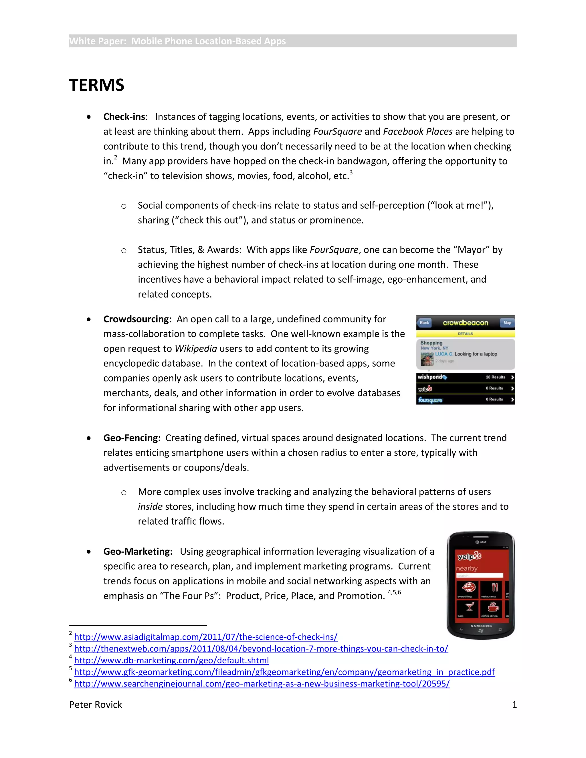 White Paper: Mobile Phone Location-Based Apps



TERMS
       Check-ins: Instances of tagging locations, events, or activities to show that you are present, or
        at least are thinking about them. Apps including FourSquare and Facebook Places are helping to
        contribute to this trend, though you don’t necessarily need to be at the location when checking
        in.2 Many app providers have hopped on the check-in bandwagon, offering the opportunity to
        “check-in” to television shows, movies, food, alcohol, etc.3

            o   Social components of check-ins relate to status and self-perception (“look at me!”),
                sharing (“check this out”), and status or prominence.

            o   Status, Titles, & Awards: With apps like FourSquare, one can become the “Mayor” by
                achieving the highest number of check-ins at location during one month. These
                incentives have a behavioral impact related to self-image, ego-enhancement, and
                related concepts.

       Crowdsourcing: An open call to a large, undefined community for
        mass-collaboration to complete tasks. One well-known example is the
        open request to Wikipedia users to add content to its growing
        encyclopedic database. In the context of location-based apps, some
        companies openly ask users to contribute locations, events,
        merchants, deals, and other information in order to evolve databases
        for informational sharing with other app users.

       Geo-Fencing: Creating defined, virtual spaces around designated locations. The current trend
        relates enticing smartphone users within a chosen radius to enter a store, typically with
        advertisements or coupons/deals.

            o   More complex uses involve tracking and analyzing the behavioral patterns of users
                inside stores, including how much time they spend in certain areas of the stores and to
                related traffic flows.

       Geo-Marketing: Using geographical information leveraging visualization of a
        specific area to research, plan, and implement marketing programs. Current
        trends focus on applications in mobile and social networking aspects with an
        emphasis on “The Four Ps”: Product, Price, Place, and Promotion. 4,5,6


2
  http://www.asiadigitalmap.com/2011/07/the-science-of-check-ins/
3
  http://thenextweb.com/apps/2011/08/04/beyond-location-7-more-things-you-can-check-in-to/
4
  http://www.db-marketing.com/geo/default.shtml
5
  http://www.gfk-geomarketing.com/fileadmin/gfkgeomarketing/en/company/geomarketing_in_practice.pdf
6
  http://www.searchenginejournal.com/geo-marketing-as-a-new-business-marketing-tool/20595/

Peter Rovick                                                                                              1
 
