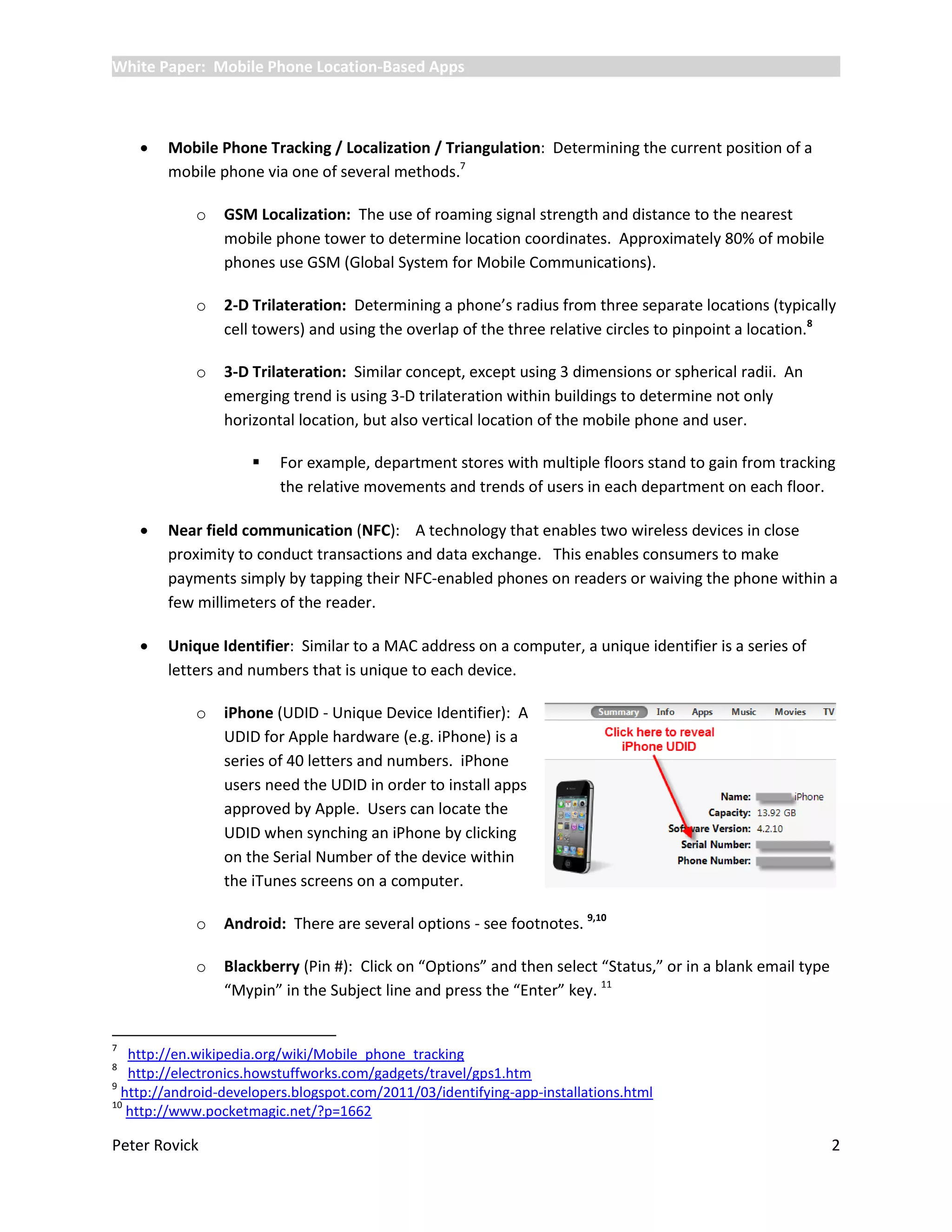White Paper: Mobile Phone Location-Based Apps



       Mobile Phone Tracking / Localization / Triangulation: Determining the current position of a
        mobile phone via one of several methods.7

            o    GSM Localization: The use of roaming signal strength and distance to the nearest
                 mobile phone tower to determine location coordinates. Approximately 80% of mobile
                 phones use GSM (Global System for Mobile Communications).

            o    2-D Trilateration: Determining a phone’s radius from three separate locations (typically
                 cell towers) and using the overlap of the three relative circles to pinpoint a location.8

            o    3-D Trilateration: Similar concept, except using 3 dimensions or spherical radii. An
                 emerging trend is using 3-D trilateration within buildings to determine not only
                 horizontal location, but also vertical location of the mobile phone and user.

                        For example, department stores with multiple floors stand to gain from tracking
                         the relative movements and trends of users in each department on each floor.

       Near field communication (NFC): A technology that enables two wireless devices in close
        proximity to conduct transactions and data exchange. This enables consumers to make
        payments simply by tapping their NFC-enabled phones on readers or waiving the phone within a
        few millimeters of the reader.

       Unique Identifier: Similar to a MAC address on a computer, a unique identifier is a series of
        letters and numbers that is unique to each device.

            o    iPhone (UDID - Unique Device Identifier): A
                 UDID for Apple hardware (e.g. iPhone) is a
                 series of 40 letters and numbers. iPhone
                 users need the UDID in order to install apps
                 approved by Apple. Users can locate the
                 UDID when synching an iPhone by clicking
                 on the Serial Number of the device within
                 the iTunes screens on a computer.

            o    Android: There are several options - see footnotes. 9,10

            o    Blackberry (Pin #): Click on “Options” and then select “Status,” or in a blank email type
                 “Mypin” in the Subject line and press the “Enter” key. 11


7
   http://en.wikipedia.org/wiki/Mobile_phone_tracking
8
   http://electronics.howstuffworks.com/gadgets/travel/gps1.htm
9
  http://android-developers.blogspot.com/2011/03/identifying-app-installations.html
10
   http://www.pocketmagic.net/?p=1662

Peter Rovick                                                                                                 2
 