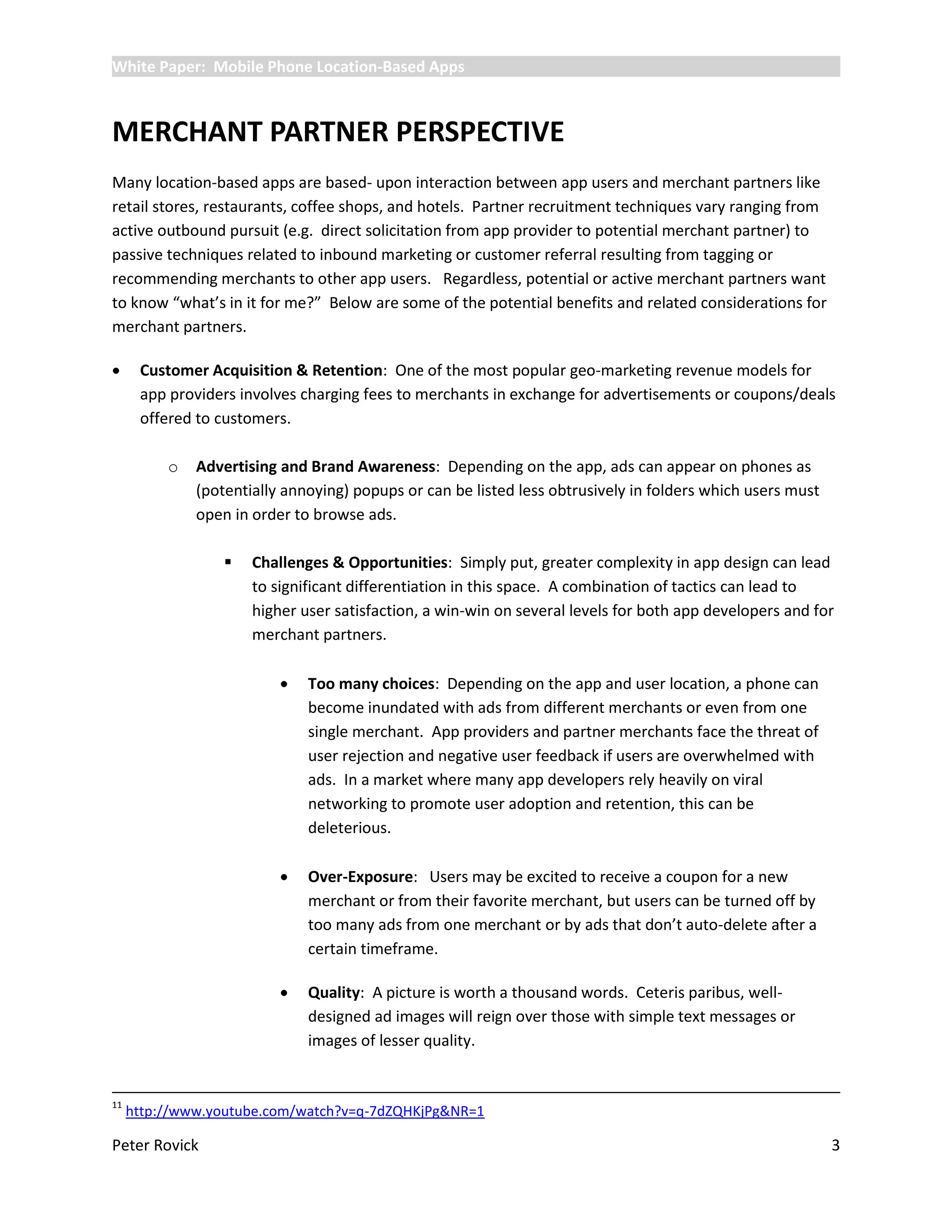 White Paper: Mobile Phone Location-Based Apps



MERCHANT PARTNER PERSPECTIVE
Many location-based apps are based- upon interaction between app users and merchant partners like
retail stores, restaurants, coffee shops, and hotels. Partner recruitment techniques vary ranging from
active outbound pursuit (e.g. direct solicitation from app provider to potential merchant partner) to
passive techniques related to inbound marketing or customer referral resulting from tagging or
recommending merchants to other app users. Regardless, potential or active merchant partners want
to know “what’s in it for me?” Below are some of the potential benefits and related considerations for
merchant partners.

     Customer Acquisition & Retention: One of the most popular geo-marketing revenue models for
      app providers involves charging fees to merchants in exchange for advertisements or coupons/deals
      offered to customers.

          o   Advertising and Brand Awareness: Depending on the app, ads can appear on phones as
              (potentially annoying) popups or can be listed less obtrusively in folders which users must
              open in order to browse ads.

                     Challenges & Opportunities: Simply put, greater complexity in app design can lead
                      to significant differentiation in this space. A combination of tactics can lead to
                      higher user satisfaction, a win-win on several levels for both app developers and for
                      merchant partners.

                             Too many choices: Depending on the app and user location, a phone can
                              become inundated with ads from different merchants or even from one
                              single merchant. App providers and partner merchants face the threat of
                              user rejection and negative user feedback if users are overwhelmed with
                              ads. In a market where many app developers rely heavily on viral
                              networking to promote user adoption and retention, this can be
                              deleterious.

                             Over-Exposure: Users may be excited to receive a coupon for a new
                              merchant or from their favorite merchant, but users can be turned off by
                              too many ads from one merchant or by ads that don’t auto-delete after a
                              certain timeframe.

                             Quality: A picture is worth a thousand words. Ceteris paribus, well-
                              designed ad images will reign over those with simple text messages or
                              images of lesser quality.


11
     http://www.youtube.com/watch?v=q-7dZQHKjPg&NR=1

Peter Rovick                                                                                                3
 