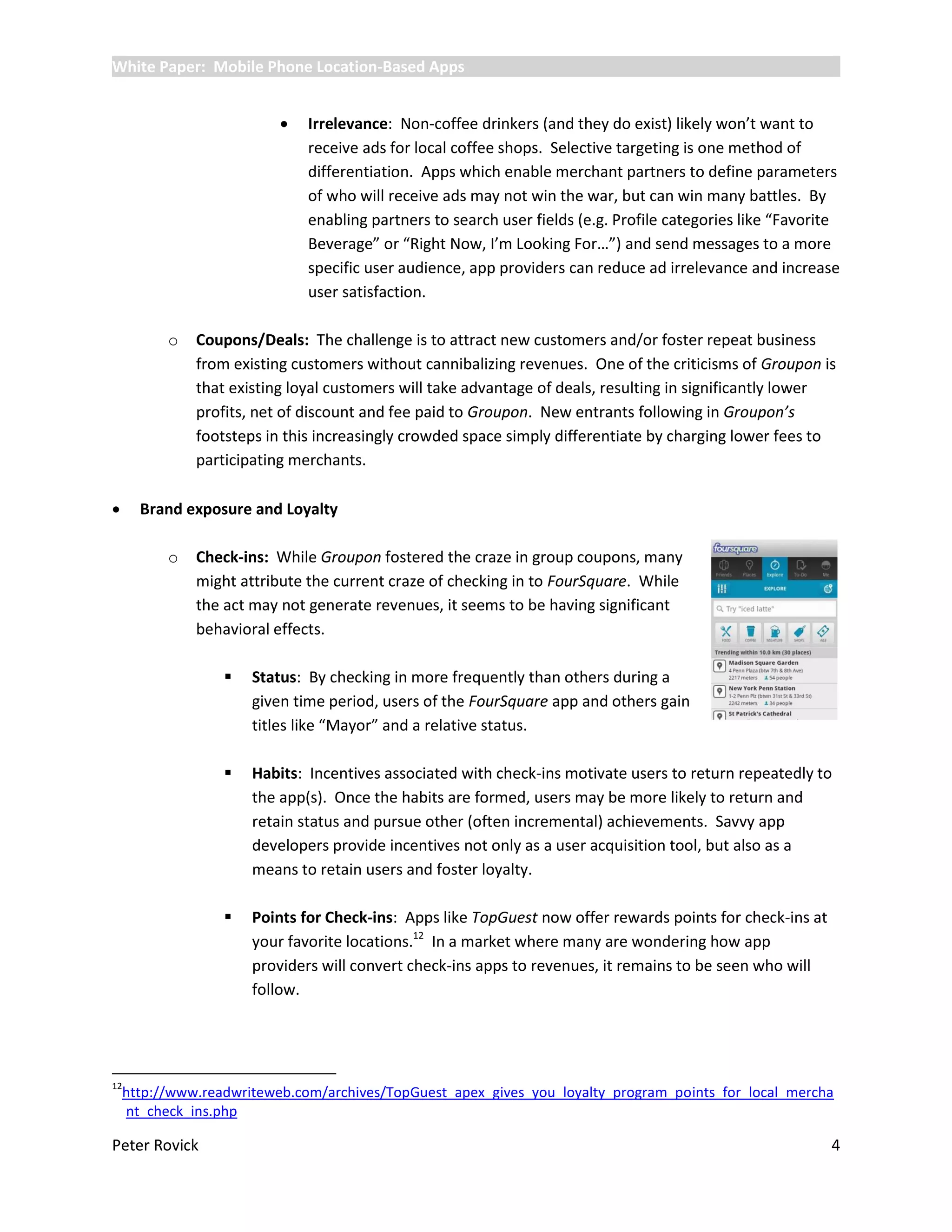 White Paper: Mobile Phone Location-Based Apps


                             Irrelevance: Non-coffee drinkers (and they do exist) likely won’t want to
                              receive ads for local coffee shops. Selective targeting is one method of
                              differentiation. Apps which enable merchant partners to define parameters
                              of who will receive ads may not win the war, but can win many battles. By
                              enabling partners to search user fields (e.g. Profile categories like “Favorite
                              Beverage” or “Right Now, I’m Looking For…”) and send messages to a more
                              specific user audience, app providers can reduce ad irrelevance and increase
                              user satisfaction.

          o   Coupons/Deals: The challenge is to attract new customers and/or foster repeat business
              from existing customers without cannibalizing revenues. One of the criticisms of Groupon is
              that existing loyal customers will take advantage of deals, resulting in significantly lower
              profits, net of discount and fee paid to Groupon. New entrants following in Groupon’s
              footsteps in this increasingly crowded space simply differentiate by charging lower fees to
              participating merchants.

     Brand exposure and Loyalty

          o   Check-ins: While Groupon fostered the craze in group coupons, many
              might attribute the current craze of checking in to FourSquare. While
              the act may not generate revenues, it seems to be having significant
              behavioral effects.

                     Status: By checking in more frequently than others during a
                      given time period, users of the FourSquare app and others gain
                      titles like “Mayor” and a relative status.

                     Habits: Incentives associated with check-ins motivate users to return repeatedly to
                      the app(s). Once the habits are formed, users may be more likely to return and
                      retain status and pursue other (often incremental) achievements. Savvy app
                      developers provide incentives not only as a user acquisition tool, but also as a
                      means to retain users and foster loyalty.

                     Points for Check-ins: Apps like TopGuest now offer rewards points for check-ins at
                      your favorite locations.12 In a market where many are wondering how app
                      providers will convert check-ins apps to revenues, it remains to be seen who will
                      follow.




12
    http://www.readwriteweb.com/archives/TopGuest_apex_gives_you_loyalty_program_points_for_local_mercha
    nt_check_ins.php

Peter Rovick                                                                                               4
 