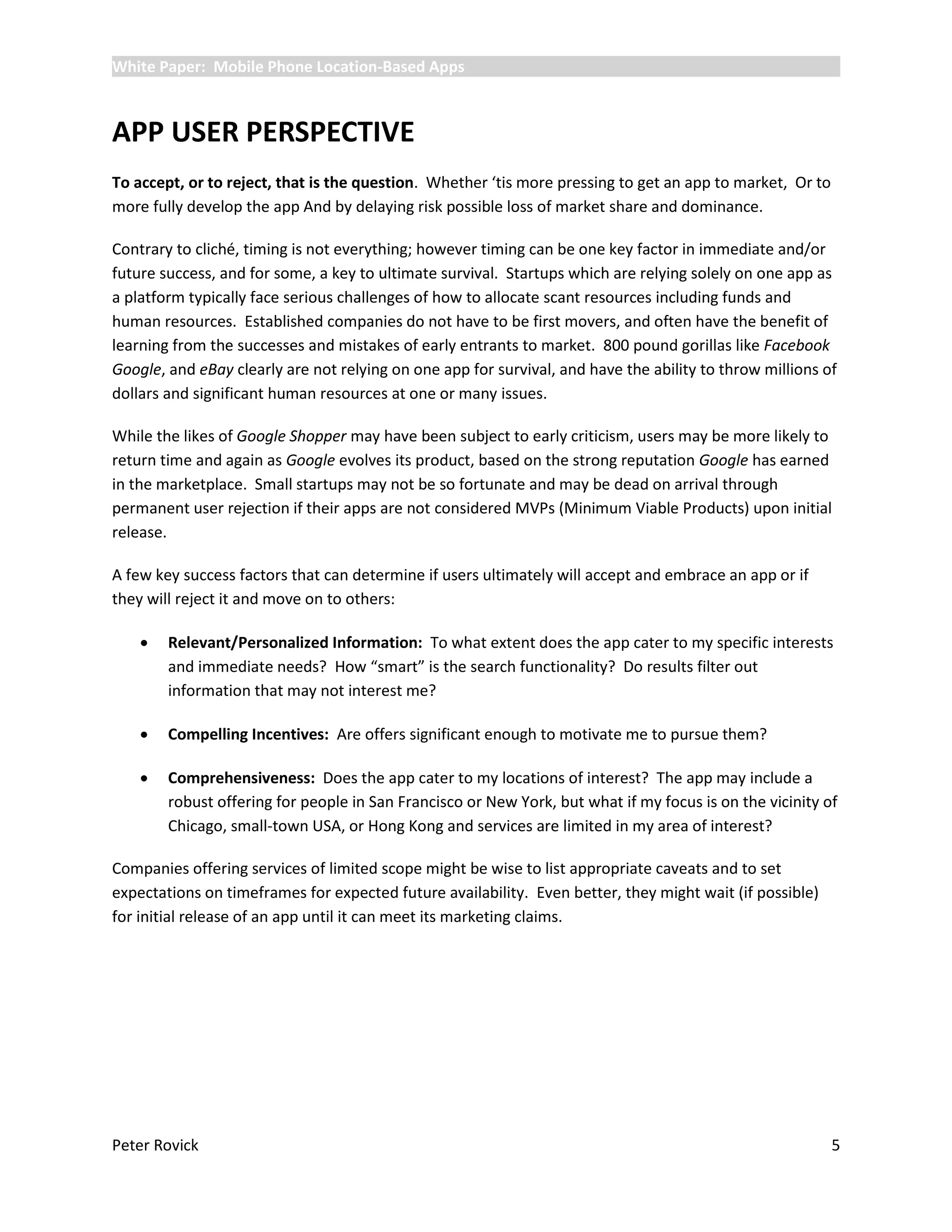 White Paper: Mobile Phone Location-Based Apps



APP USER PERSPECTIVE
To accept, or to reject, that is the question. Whether ‘tis more pressing to get an app to market, Or to
more fully develop the app And by delaying risk possible loss of market share and dominance.

Contrary to cliché, timing is not everything; however timing can be one key factor in immediate and/or
future success, and for some, a key to ultimate survival. Startups which are relying solely on one app as
a platform typically face serious challenges of how to allocate scant resources including funds and
human resources. Established companies do not have to be first movers, and often have the benefit of
learning from the successes and mistakes of early entrants to market. 800 pound gorillas like Facebook
Google, and eBay clearly are not relying on one app for survival, and have the ability to throw millions of
dollars and significant human resources at one or many issues.

While the likes of Google Shopper may have been subject to early criticism, users may be more likely to
return time and again as Google evolves its product, based on the strong reputation Google has earned
in the marketplace. Small startups may not be so fortunate and may be dead on arrival through
permanent user rejection if their apps are not considered MVPs (Minimum Viable Products) upon initial
release.

A few key success factors that can determine if users ultimately will accept and embrace an app or if
they will reject it and move on to others:

       Relevant/Personalized Information: To what extent does the app cater to my specific interests
        and immediate needs? How “smart” is the search functionality? Do results filter out
        information that may not interest me?

       Compelling Incentives: Are offers significant enough to motivate me to pursue them?

       Comprehensiveness: Does the app cater to my locations of interest? The app may include a
        robust offering for people in San Francisco or New York, but what if my focus is on the vicinity of
        Chicago, small-town USA, or Hong Kong and services are limited in my area of interest?

Companies offering services of limited scope might be wise to list appropriate caveats and to set
expectations on timeframes for expected future availability. Even better, they might wait (if possible)
for initial release of an app until it can meet its marketing claims.




Peter Rovick                                                                                               5
 