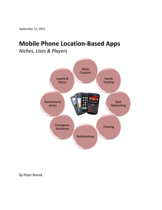 September 17, 2011



Mobile Phone Location-Based Apps
Niches, Uses & Players


                                       Deals
                                      Coupons
                        Loyalty &                    Family
                         Status                     Tracking




                  Recommend                                 Spot
                     ations                              Networking




                       Emergency
                                                    Flocking
                       Assistance

                                    Relationships




By Peter Rovick
 