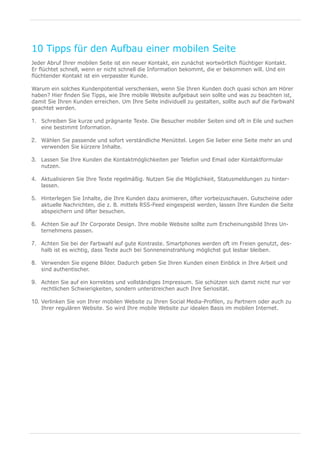 10 Tipps für den Aufbau einer mobilen Seite
Jeder Abruf Ihrer mobilen Seite ist ein neuer Kontakt, ein zunächst wortwörtlich flüchtiger Kontakt.
Er flüchtet schnell, wenn er nicht schnell die Information bekommt, die er bekommen will. Und ein
flüchtender Kontakt ist ein verpasster Kunde.

Warum ein solches Kundenpotential verschenken, wenn Sie Ihren Kunden doch quasi schon am Hörer
haben? Hier finden Sie Tipps, wie Ihre mobile Website aufgebaut sein sollte und was zu beachten ist,
damit Sie Ihren Kunden erreichen. Um Ihre Seite individuell zu gestalten, sollte auch auf die Farbwahl
geachtet werden.

1.	 Schreiben Sie kurze und prägnante Texte. Die Besucher mobiler Seiten sind oft in Eile und suchen
   eine bestimmt Information.

2.	 Wählen Sie passende und sofort verständliche Menütitel. Legen Sie lieber eine Seite mehr an und
   verwenden Sie kürzere Inhalte.

3.	 Lassen Sie Ihre Kunden die Kontaktmöglichkeiten per Telefon und Email oder Kontaktformular
   nutzen.

4.	 Aktualisieren Sie Ihre Texte regelmäßig. Nutzen Sie die Möglichkeit, Statusmeldungen zu hinter-
   lassen.

5.	 Hinterlegen Sie Inhalte, die Ihre Kunden dazu animieren, öfter vorbeizuschauen. Gutscheine oder
   aktuelle Nachrichten, die z. B. mittels RSS-Feed eingespeist werden, lassen Ihre Kunden die Seite
   abspeichern und öfter besuchen.

6.	 Achten Sie auf Ihr Corporate Design. Ihre mobile Website sollte zum Erscheinungsbild Ihres Un-
   ternehmens passen.

7.	 Achten Sie bei der Farbwahl auf gute Kontraste. Smartphones werden oft im Freien genutzt, des-
   halb ist es wichtig, dass Texte auch bei Sonneneinstrahlung möglichst gut lesbar bleiben.

8.	 Verwenden Sie eigene Bilder. Dadurch geben Sie Ihren Kunden einen Einblick in Ihre Arbeit und
   sind authentischer.

9.	 Achten Sie auf ein korrektes und vollständiges Impressum. Sie schützen sich damit nicht nur vor
   rechtlichen Schwierigkeiten, sondern unterstreichen auch Ihre Seriosität.

10.	 Verlinken Sie von Ihrer mobilen Website zu Ihren Social Media-Profilen, zu Partnern oder auch zu
   Ihrer regulären Website. So wird Ihre mobile Website zur idealen Basis im mobilen Internet.
 