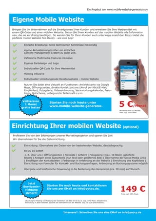 Ein Angebot von www.mobile-website-generator.com



Eigene Mobile Website
Bringen Sie Ihr Unternehmen auf die Smartphones Ihrer Kunden und erweitern Sie Ihre Werbemittel mit
einem QR-Code und einer mobilen Website. Bieten Sie Ihren Kunden auf der mobilen Website alle Informatio-
nen, die sie kurzfristig benötigen. So werden Sie für Ihren Kunden auch unterwegs erreichbar. Poccy bietet die
perfekte mobile Website fürs Handy - wie eine App!

              Einfache Erstellung: Keine technischen Kenntnisse notwendig

              eigene Aktualisierungen über ein einfaches
              Content-Management-System zu jeder Zeit.

              Zahlreiche Multimedia-Features inklusive

              Eigenes Farbdesign und Logo

              Individueller QR-Code für Ihre Werbemittel

              Hosting inklusive

              Individueller Umleitungscode Desktopwebsite - mobile Website

              Nutzen Sie dabei eine Vielzahl an Funktionen: Anfahrtskarte via Google
              Maps, Öffnungszeiten, direkte Kontaktbuttons (Anruf per Klick/E-Mail/
              Empfehlen), Fotogalerie, Videoeinbindung, Veranstaltungskalender, Preis-
              listen, Gutscheine, unbegrenzte Seitenzahl u.v.m.




                                                                                                                      5€
              Vollversion
                                            Starten Sie noch heute unter
               1 Monat
             gratis testen
                                            www.mobile-website-generator.                                                             /Monat
                                                                                                                      Mindestlaufzeit 12 Monate.
                                                                                                                      Preis zzgl. 19% Mwst.




Einrichtung Ihrer mobilen Website (optional)
Profitieren Sie von den Erfahrungen unserer Marketingexperten und sparen Sie Zeit!
Wir übernehmen für Sie die Ersteinrichtung.

              Einrichtung: Übernahme der Daten von der bestehenden Website, deutschsprachig

              bis zu 10 Seiten
              	z. B. Über uns | Öffnungszeiten | Preisliste | Anfahrt | Fotogalerie (max. 10 Bilder, gelieferte 		
              Bilder) | Anlegen eines Gutscheins (nur Text oder geliefertes Bild) | Übernahme der Social Media Links
              | Einpflegen der Kontaktdaten | Farbdesign in Anlehnung an die Website | Einrichtung des Kopfbildes |
              Einrichtung von Formular für Kontakt- und Buchungsanfragen, Anbindung an Buchungssysteme möglich

              Übergabe und telefonische Einweisung in die Bedienung des Generators (ca. 30 min) auf Wunsch.
         	
     	
    	

                 Jetzt

                                                                                                                      149 €
	             Serviceein-                Starten Sie noch heute und kontaktieren
	
               richtung                  Sie uns per EMail an info@poccy.de.
               sichern!                                                                                                 Preis zzgl. 19% Mwst.



               (Buchung für Hosting und Nutzung des Generators per Abo für 60 € p.a. zzgl. 19% Mwst. obligatorisch,
               Einrichtung in jeder weiteren Sprache bei Übernahme von der Website zzgl. 50 € je Sprachversion)




                                                             Interesse?: Schreiben Sie uns eine EMail an info@poccy.de
 
