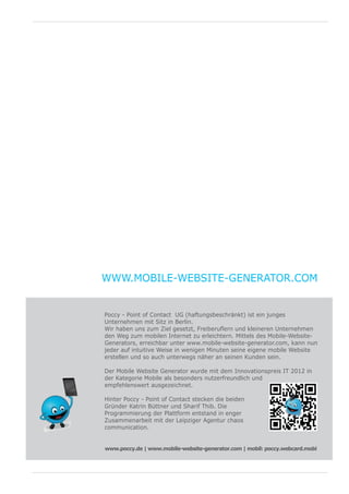 WWW.MOBILE-WEBSITE-GENERATOR.COM


Poccy - Point of Contact UG (haftungsbeschränkt) ist ein junges
Unternehmen mit Sitz in Berlin.
Wir haben uns zum Ziel gesetzt, Freiberuflern und kleineren Unternehmen
den Weg zum mobilen Internet zu erleichtern. Mittels des Mobile-Website-
Generators, erreichbar unter www.mobile-website-generator.com, kann nun
jeder auf intuitive Weise in wenigen Minuten seine eigene mobile Website
erstellen und so auch unterwegs näher an seinen Kunden sein.

Der Mobile Website Generator wurde mit dem Innovationspreis IT 2012 in
der Kategorie Mobile als besonders nutzerfreundlich und
empfehlenswert ausgezeichnet.

Hinter Poccy - Point of Contact stecken die beiden
Gründer Katrin Büttner und Sharif Thib. Die
Programmierung der Plattform entstand in enger
Zusammenarbeit mit der Leipziger Agentur chaos
communication.


www.poccy.de | www.mobile-website-generator.com | mobil: poccy.webcard.mobid
                                                      w w w. p o c c y.        e
 