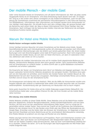 Der mobile Mensch - der mobile Gast
Jeder vierte Deutsche besitzt ein Smartphone und ruft damit Informationen ab. Mehr als jedes zweite
neugekaufte Handy ist ein Smartphone. Und diese Entwicklung macht derzeit nicht halt: Im Gegen-
teil. Ging es in den ersten zehn Jahren vorwiegend um die mobile Erreichbarkeit, rückt mit dem Sie-
geszug der Smartphones zunehmend der permanente Informationsgewinn in den Fokus der Nutzung
von Mobiltelefonen. Informationen über Unternehmen und Produkte werden durch Konsumenten im-
mer häufiger mobil abgerufen. Ob schnelle Suche nach dem richtigen Weg, der genaue Kontakt oder
die Recherche nach einem Hotel, der Weg zu diesen Informationen führt immer häufiger über das
Smartphone. Nach Umfragen hat die Nutzung des mobilen Internets das Telefonieren als wichtigste
Smartphone-Funktion bereits abgelöst.




Warum Ihr Hotel eine Mobile Website braucht
Mobile Nutzer verlangen mobile Inhalte

Immer häufiger kommen Besucher mit einem Smartphone auf die Website eines Hotels. Gerade
Geschäftsreisende aber auch Individualreisende suchen oft unterwegs und spontan nach Informatio-
nen zu möglichen Übernachtungen oder die Anfahrt zum bereits gebuchten Hotel. Der Anteil mobiler
Buchungen wird nach Branchenangaben schon bald 20 Prozent ausmachen. Noch nicht eingerechnet
sind die Besuche mobiler Nutzer, die sich über ein Hotel informieren, um dann im stationären Inter-
net, telefonisch oder direkt vor Ort zu buchen.

Dabei erwarten die mobilen Internetnutzer eine auf ihr mobiles Gerät abgestimmte Bedienung der
Website. Herkömmliche Websites können dem kaum gerecht werden. Denn herkömmliche Websites
sind auf Smartphones nur schlecht lesbar: zu kleine Schrift oder zu große Bilddateien erschweren
Lesbarkeit und erhöhen Ladezeiten.

Die Ansprüche der Nutzer von Smartphones beim Abruf von Websites sind dagegen gestiegen: Die oft
langen Ladezeiten herkömmlicher Websites akzeptieren die wenigsten Kunden. Höchstens eine Lade-
zeit von drei Sekunden ist vertretbar, sonst brechen die meisten Nutzer den mobilen Besuch ab. Die
Bedienbarkeit hat sich dem Touchscreen anzupassen. Kleinteilige verschachtelte Menüs und zu kleine
Schriften sind ein Graus für den Smartphone-Surfer.

Die Konsequenzen sind ebenso klar wie drastisch: Mehr als die Hälfte der Konsumenten würden eine
langsam ladende oder schlecht zu bedienende Seite selbst nicht wieder besuchen oder sie Freunden
weiterempfehlen. Kundenbindung oder gar Gewinnung von Neukunden sind so kaum möglich.

Keine guten Aussichten für Hotels ohne auf die mobile Zielgruppe ausgerichteten Webauftritt. Der
Umkehrschluss bietet aber umso größere Chancen für alle, die ihren Kunden auf die mobile Weise
näher kommen.

Die Lösung: eine mobile Website

Mobile Websites schaffen an dieser Stelle Abhilfe. Diese Websites sind auf die Bedürfnisse mobiler
Besucher abgestimmt. Einfache Navigationselemente, direkte Kontaktmöglichkeiten und eine klare
Struktur, die sich leicht mit den wesentlichen Informationen füllen lassen, sind nur einige der Ei-
genschaften solcher mobiler Seiten. Dazu kommt der Zugriff auf die Funktionen des Smartphones:
Buttons für den direkten Anruf, für das Senden einer Email oder das Öffnen der Routenplanung von
Google Maps. Erreichbar sind die Seiten über den Browser der Smartphones. Im Gegensatz zu einer
App sind kein Download und keine Abstimmung auf die verschiedenen Betriebssysteme notwendig.
Eine Mobile Website ist praktisch wie eine App und flexibel wie eine Website.

Mobile Lösungen können Ihre Informationen auf Prospekten, Flyern und Visitenkarten erweitern und
aktuell halten. Aber auch Nutzer von Suchmaschinen oder Reiseportalen haben die Möglichkeit, ihr
Hotel von der besten (mobilen) Seite kennenzulernen, statt auf einer nicht-bedienbaren Desktop-Sei-
te zu stranden. Denken Sie daran: 20 % der Buchungen über Buchungsportale wie HRS finden über
mobile Endgeräte statt.
 