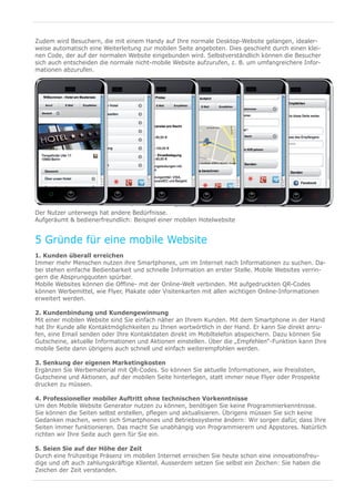Zudem wird Besuchern, die mit einem Handy auf Ihre normale Desktop-Website gelangen, idealer-
weise automatisch eine Weiterleitung zur mobilen Seite angeboten. Dies geschieht durch einen klei-
nen Code, der auf der normalen Website eingebunden wird. Selbstverständlich können die Besucher
sich auch entscheiden die normale nicht-mobile Website aufzurufen, z. B. um umfangreichere Infor-
mationen abzurufen.




Der Nutzer unterwegs hat andere Bedürfnisse.
Aufgeräumt & bedienerfreundlich: Beispiel einer mobilen Hotelwebsite


5 Gründe für eine mobile Website
1. Kunden überall erreichen
Immer mehr Menschen nutzen ihre Smartphones, um im Internet nach Informationen zu suchen. Da-
bei stehen einfache Bedienbarkeit und schnelle Information an erster Stelle. Mobile Websites verrin-
gern die Absprungquoten spürbar.
Mobile Websites können die Offline- mit der Online-Welt verbinden. Mit aufgedruckten QR-Codes
können Werbemittel, wie Flyer, Plakate oder Visitenkarten mit allen wichtigen Online-Informationen
erweitert werden.

2. Kundenbindung und Kundengewinnung
Mit einer mobilen Website sind Sie einfach näher an Ihrem Kunden. Mit dem Smartphone in der Hand
hat Ihr Kunde alle Kontaktmöglichkeiten zu Ihnen wortwörtlich in der Hand. Er kann Sie direkt anru-
fen, eine Email senden oder Ihre Kontaktdaten direkt im Mobiltelefon abspeichern. Dazu können Sie
Gutscheine, aktuelle Informationen und Aktionen einstellen. Über die „Empfehlen“-Funktion kann Ihre
mobile Seite dann übrigens auch schnell und einfach weiterempfohlen werden.

3. Senkung der eigenen Marketingkosten
Ergänzen Sie Werbematerial mit QR-Codes. So können Sie aktuelle Informationen, wie Preislisten,
Gutscheine und Aktionen, auf der mobilen Seite hinterlegen, statt immer neue Flyer oder Prospekte
drucken zu müssen.

4. Professioneller mobiler Auftritt ohne technischen Vorkenntnisse
Um den Mobile Website Generator nutzen zu können, benötigen Sie keine Programmierkenntnisse.
Sie können die Seiten selbst erstellen, pflegen und aktualisieren. Übrigens müssen Sie sich keine
Gedanken machen, wenn sich Smartphones und Betriebssysteme ändern: Wir sorgen dafür, dass Ihre
Seiten immer funktionieren. Das macht Sie unabhängig von Programmierern und Appstores. Natürlich
richten wir Ihre Seite auch gern für Sie ein.

5. Seien Sie auf der Höhe der Zeit
Durch eine frühzeitige Präsenz im mobilen Internet erreichen Sie heute schon eine innovationsfreu-
dige und oft auch zahlungskräftige Klientel. Ausserdem setzen Sie selbst ein Zeichen: Sie haben die
Zeichen der Zeit verstanden.
 