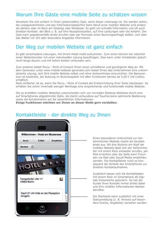 Warum Ihre Gäste eine mobile Seite zu schätzen wissen
Versetzen Sie sich einfach in Ihren (potenziellen) Gast, wenn dieser unterwegs ist. Sie werden sehen,
die Lesegewohnheiten und das Informationsbedürfnis beim Abruf einer mobilen Website sind anders
als daheim oder im Büro am Desktop oder Notebook. Es geht um schnelle Information und oft auch
direkten Kontakt: der Blick z. B. auf Ihre Rezeptionszeiten, auf Ihre Leistungen oder die Anfahrt. Der
Gast kann gegebenenfalls direkt anrufen oder per Formular einen Buchungsanfrage stellen, sich über
das Wetter vor Ort oder besondere Angebote informieren.


Der Weg zur mobilen Website ist ganz einfach
Es gibt verschiedene Lösungen, mit Ihrem Hotel mobil aufzutreten. Zum einen können Sie natürlich
einen Webentwickler mit einer individuellen Lösung beauftragen. Dies kann unter Umständen jedoch
recht lange dauern und mit hohen Kosten verbunden sein.

Zum anderen bietet Poccy - Point of Contact Ihnen einen schnelleren und günstigeren Weg an. Mit
dem Generator unter www.mobile-website-generator.com bietet Ihnen das Unternehmen eine unkom-
plizierte Lösung, sich Ihre mobile Website selbst und ohne Vorkenntnisse einzurichten. Die Basisver-
sion ist kostenlos, die Nutzung im Businesspaket mit allen Funktionen bereits ab 5,00 € mtl (netto)
erhältlich.
Noch einfacher ist es, wenn Sie Poccy - Point of Contact die Ersteinrichtung Ihrer Seite überlassen. So
erhalten Sie schon innerhalb weniger Werktage eine ansprechende und funktionelle mobile Website.

Die so erstellten mobilen Websites unterscheiden sich von normalen Desktop-Websites durch eine
auf Smartphones abgestimmte Optik, die damit verbundene auf Touchscreens optimierte Bedienung
sowie die Konzentration auf die wesentlichen Informationen.
Einige Funktionen möchten wir Ihnen an dieser Stelle gern vorstellen:



Kontaktleiste - der direkte Weg zu Ihnen



                                                           Einen besonderen Unterschied zur her-
                                                           kömmlichen Website macht die Kontakt-
                                                           leiste aus. Mit drei Buttons am Kopf der
                                                           mobilen Website lässt sich der Seiteninha-
                                                           ber mit einem Klick entweder anrufen, per
                                                           Mail erreichen oder die Seite kann Freun-
                                                           den via Mail oder Social Media empfohlen
                                                           werden. Die Kontaktleiste nutzt so kon-
                                                           sequent die Vorteile des Smartphones zur
                                                           direkten Kontaktaufnahme.

                                                           Zusätzlich lassen sich die Kontaktdaten
                                                           mit einem Klick im Smartphone als digi-
                                                           tale Visitenkarte speichern. So hat der
                                                           Kunde Ihren Kontakt immer direkt dabei
                                                           und Ihre mobilen Informationen bleiben
                                                           abrufbar.

                                                           Die Startseite kann zusätzlich mit einer
                                                           Statusmeldung (z. B. Hinweis auf beson-
                                                           dere Events, Angebote) versehen werden.
 