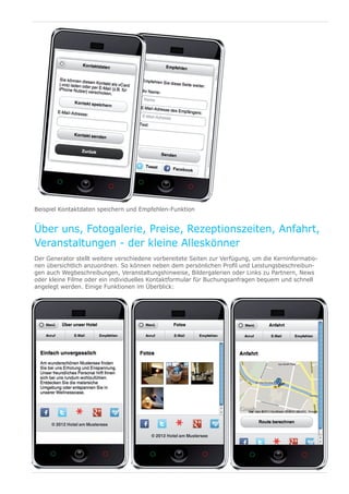 Beispiel Kontaktdaten speichern und Empfehlen-Funktion


Über uns, Fotogalerie, Preise, Rezeptionszeiten, Anfahrt,
Veranstaltungen - der kleine Alleskönner
Der Generator stellt weitere verschiedene vorbereitete Seiten zur Verfügung, um die Kerninformatio-
nen übersichtlich anzuordnen. So können neben dem persönlichen Profil und Leistungsbeschreibun-
gen auch Wegbeschreibungen, Veranstaltungshinweise, Bildergalerien oder Links zu Partnern, News
oder kleine Filme oder ein individuelles Kontaktformular für Buchungsanfragen bequem und schnell
angelegt werden. Einige Funktionen im Überblick:
 