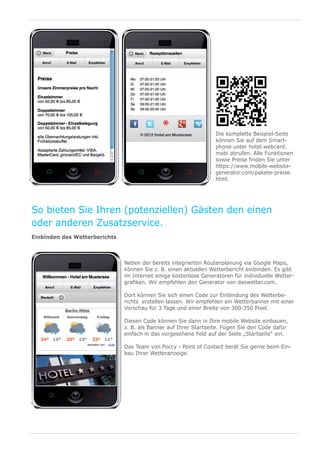 Die komplette Beispiel-Seite
                                                                  können Sie auf dem Smart-
                                                                  phone unter hotel.webcard.
                                                                  mobi abrufen. Alle Funktionen
                                                                  sowie Preise finden Sie unter
                                                                  https://www.mobile-website-
                                                                  generator.com/pakete-preise.
                                                                  html.




So bieten Sie Ihren (potenziellen) Gästen den einen
oder anderen Zusatzservice.
Einbinden des Wetterberichts



                               Neben der bereits integrierten Routenplanung via Google Maps,
                               können Sie z. B. einen aktuellen Wetterbericht einbinden. Es gibt
                               im Internet einige kostenlose Generatoren für individuelle Wetter-
                               grafiken. Wir empfehlen den Generator von daswetter.com.

                               Dort können Sie sich einen Code zur Einbindung des Wetterbe-
                               richts erstellen lassen. Wir empfehlen ein Wetterbanner mit einer
                               Vorschau für 3 Tage und einer Breite von 300-350 Pixel.

                               Diesen Code können Sie dann in Ihre mobile Website einbauen,
                               z. B. als Banner auf Ihrer Startseite. Fügen Sie den Code dafür
                               einfach in das vorgesehene Feld auf der Seite „Startseite“ ein.

                               Das Team von Poccy - Point of Contact berät Sie gerne beim Ein-
                               bau Ihrer Wetteranzeige.
 