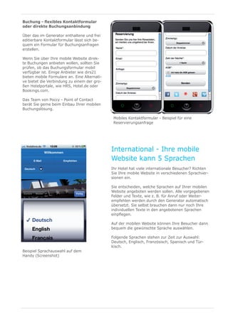 Buchung - flexibles Kontaktformular
oder direkte Buchungsanbindung

Über das im Generator enthaltene und frei
editierbare Kontaktformular lässt sich be-
quem ein Formular für Buchungsanfragen
erstellen.

Wenn Sie über Ihre mobile Website direk-
te Buchungen anbieten wollen, sollten Sie
prüfen, ob das Buchungsformular mobil
verfügbar ist. Einige Anbieter wie dirs21
bieten mobile Formulare an. Eine Alternati-
ve bietet die Verbindung zu einem der gro-
ßen Hotelportale, wie HRS, Hotel.de oder
Bookings.com.

Das Team von Poccy - Point of Contact
berät Sie gerne beim Einbau Ihrer mobilen
Buchungslösung.

                                               Mobiles Kontaktformular - Beispiel für eine
                                               Reservierungsanfrage




                                              International - Ihre mobile
                                              Website kann 5 Sprachen
                                              Ihr Hotel hat viele internationale Besucher? Richten
                                              Sie Ihre mobile Website in verschiedenen Sprachver-
                                              sionen ein.

                                              Sie entscheiden, welche Sprachen auf Ihrer mobilen
                                              Website angeboten werden sollen. Alle vorgegebenen
                                              Felder und Texte, wie z. B. für Anruf oder Weiter-
                                              empfehlen werden durch den Generator automatisch
                                              übersetzt. Sie selbst brauchen dann nur noch Ihre
                                              individuellen Texte in den angebotenen Sprachen
                                              einpflegen.

                                              Auf der mobilen Website können Ihre Besucher dann
                                              bequem die gewünschte Sprache auswählen.

                                              Folgende Sprachen stehen zur Zeit zur Auswahl:
                                              Deutsch, Englisch, Französisch, Spanisch und Tür-
                                              kisch.￼
Beispiel Sprachauswahl auf dem
Handy (Screenshot)
 