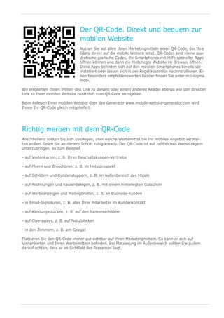 Der QR-Code. Direkt und bequem zur
                                mobilen Website
                                Nutzen Sie auf allen Ihren Marketingmitteln einen QR-Code, der Ihre
                                Gäste direkt auf die mobile Website leitet. QR-Codes sind kleine qua-
                                dratische grafische Codes, die Smartphones mit Hilfe spezieller Apps
                                öffnen können und dann die hinterlegte Website im Browser öffnen.
                                Diese Apps befinden sich auf den meisten Smartphones bereits vor-
                                installiert oder lassen sich in der Regel kostenlos nachinstallieren. Ei-
                                nen besonders empfehlenswerten Reader finden Sie unter m.i-nigma.
                                mobi.

Wir empfehlen Ihnen immer, den Link zu diesem oder einem anderen Reader ebenso wie den direkten
Link zu Ihrer mobilen Website zusätzlich zum QR-Code anzugeben.

Beim Anlegen Ihrer mobilen Website über den Generator www.mobile-website-generator.com wird
Ihnen Ihr QR-Code gleich mitgeliefert.




Richtig werben mit dem QR-Code
Anschließend sollten Sie sich überlegen, über welche Werbemittel Sie Ihr mobiles Angebot verbrei-
ten wollen. Seien Sie an diesem Schritt ruhig kreativ. Der QR-Code ist auf zahlreichen Werbeträgern
unterzubringen, so zum Beispiel

- auf Visitenkarten, z. B. Ihres Geschäftskunden-Vertriebs

- auf Flyern und Broschüren, z. B. im Hotelprospekt

- auf Schildern und Kundenstoppern, z. B. im Außenbereich des Hotels

- auf Rechnungen und Kassenbelegen, z. B. mit einem hinterlegten Gutschein

- auf Werbeanzeigen und Mailingbriefen, z. B. an Business-Kunden

- in Email-Signaturen, z. B. aller Ihrer Mitarbeiter im Kundenkontakt

- auf Kleidungsstücken, z. B. auf den Namensschildern

- auf Give-aways, z. B. auf Notizblöcken

- in den Zimmern, z. B. am Spiegel

Platzieren Sie den QR-Code immer gut sichtbar auf ihren Marketingmitteln. So kann er sich auf
Visitenkarten und Ihren Werbemitteln befinden. Bei Platzierung im Außenbereich sollten Sie zudem
darauf achten, dass er im Sichtfeld der Passanten liegt.
 