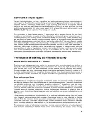 Risk/reward: a complex equation
Perhaps the biggest threat is from users themselves, who are increasingly utilizing their mobile devices with
scant regard for IT policies; for example, playing games or checking personal webmail while connected to
corporate networks. Increasingly, mobile device usage is placing great pressure on corporate network
resources, too, especially when users consume high-bandwidth content such as video. According to a study
by IDC, people downloaded 10.9 billion mobile apps in 2010 (a figure IDC expects will increase to nearly
vii
76.9 billion by 2014 ), each a potential threat to corporate security.
The combination of these factors presents IT departments with a serious dilemma. On one hand,
smartphones and tablets are simply too powerful and useful for businesses to ignore, empowering users in
completely new ways and enabling them to work far more flexibly and productively. On the other hand, they
are also difficult to deploy securely, adding substantial pressure to technology budgets and resources.
Getting this balance between reward and risk right is a familiar problem for IT managers. Security must be
seen to be enabling the business, rather than holding it back from the rewards many of these new devices
offer. However, mobile devices present them with new challenges. Not least of these is the risk that the IT
department may actually be harming, rather than enabling the business, by imposing overly restrictive
security policies. In order for organizations to obtain maximum benefit from the mobility phenomenon, they
need to think about how much access they can give to the workforce, not how little. That in turn means
making some important decisions about where and how the different mobile platforms really need securing.

The Impact of Mobility on Network Security
Mobile devices are outside of IT control
Smartphones and tablets operate in two worlds: they can connect to the corporate network over wireless, or
bypass the network entirely using mobile cellular connections. This means they might download malware
from the web over 3G/4G, and then disseminate it to the network over the corporate WiFi network.
Transferring data in and out of the corporate network, smartphones are beyond IT control. It is harder for IT
to control what users do with their smartphone devices, and how these devices expose business data to
security threats. Even if IT issues them, any endpoint device that can bypass security measures is insecure.

Data leakage and loss
The proliferation of smartphones in corporate environments creates new and wider potential for data loss
and leakage, whether by theft, unauthorized access or unauthorized transmission. Determined professionals
viii
can ultimately undermine even “unhackable” smartphone platforms. Smartphones may also retain
sensitive or proprietary data while connected to the corporate wireless network, then leak it over unsecured
cellular to the web—and IT has no recourse. In addition, a growing amount of data loss via smartphones
originates within the corporate organization. Whether unintentionally, maliciously or driven by profit, a
growing amount of sensitive and proprietary data is lost and leaked via smartphone email attachments and
FTP uploads.
Locally resident smartphone data is only as secure as its Subscriber Information Module (SIM) card. Users
more frequently lose smartphones than computers. Smartphone content is more vulnerable to theft by
whoever finds the misplaced device, as network access codes, usernames and passwords are often
unsecured. Even worse, users often pre-program this sensitive information into the handset for automatic
ix
log-on. In addition, thieves can thwart attempts by IT to wipe data remotely by simply by removing the SIM.
The widespread practice of “jailbreaking,” or opening a phone to customize its features or functionality (such
as to overcome restrictions on alternate mobile service carrier networks), also poses a serious security
3

 

 