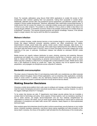 threat. For example, jailbreakers using Secure Shell (SSH) applications to enable full access to their
smartphones often overlook updating their root passwords, making them accessible to outside attack.
Additionally, jailbroken phones often void smartphone service agreements, and jailbroken systems often go
x
untested in product update development. Moreover, jailbreakers often resell these compromised devices. A
mobile device that can access the network via a corporate wireless access point represents the same kind
of threat as any other endpoint. The problem is only different in that a phone or tablet is less likely to be
running security software. A somewhat uncommon threat is the possible compromise of a mobile device via
®
its Bluetooth connection. This requires physical proximity and specific knowledge. However, if the ultimate
target is a larger network, this may be worth the effort for a perpetrator.

Malware infection 
As their numbers increase, mobile devices become a more lucrative target for criminal attacks. The same
threats that plague traditional computer operating systems can affect smartphones and tablets,
disseminated in emails, social media sites, games, screen savers, instant messages, slide shows, or in
some cases by shady URL-shortening services, which make bogus redirecting links more difficult to identify.
One report cites that Android users in mid-2011 were 2.5 times more likely to encounter malware than at the
beginning of the year. In particular, DroidDream malware had affected an estimated 250,000 mobile
xi
devices.
Mobile devices can magnify malware distribution by spam, phishing, pharming and pretexting. Because
smartphones and tablets are a more intimate communications channel than a computer, users are more
likely to interact with files masquerading as personal communications. Likewise, users cannot as easily
detect cues that a website is a false front on a handset with a small smartphone screen. Mobile device users
xii
have a 30% likelihood of clicking an unsafe link. Again, the infection may not be apparent even after
perpetration, and propagate via smartphones across corporate IP networks.

Bandwidth overconsumption 
The sheer volume of interactive Web 2.0 and streaming media traffic over smartphones can affect corporate
wireless network throughput. Some of these applications, such as streaming video applications, constantly
evolve to avoid control. In addition, like any web-facing endpoint device running applications over the
network, smartphones present a potential channel for forced denial-of-service attacks.

Making Smarter Decisions
Choosing a mobile device platform that is safe, easy to configure and manage, and that is flexible enough to
meet the needs of employees and senior executives sounds easy on paper. In practice, however, it is one of
the biggest challenges ahead for IT managers.
To be certain that devices are safe, IT departments must design security policies that are invariably a
complex blend of technology and policy. Some aspects of these systems, such as mandatory reporting of
lost or stolen phones, are largely device-independent and are thus relatively straightforward for
organisations to enforce. But others, such as varied access levels depending on device type or control and
optimization of smartphone and tablet traffic across WiFi networks, clearly depend on more-sophisticated
technical insight.
Most analysts agree that enterprises should be able to enforce several basic security features on any mobile
device, including mandatory passwords, over-the-air device wiping capabilities and data encryption on the
device itself. In practice, the choice of the platform itself will determine the effectiveness of the overall policy.
4

 

 