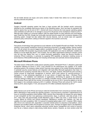 Not all mobile devices are equal, and some vendors make it harder than others do to enforce rigorous
security protocols and policies.

Android
Google’s Android® operating system has been a huge success with the handset vendor community,
attracted by the completely open-source nature of the operating system. Such has been its popularity that
Gartner reports that, by the end of 2011, Android will move to become the most popular operating system
xiii
(OS) worldwide and will build on its strength to account for 49 percent of the smartphone market by 2012.
Although seen initially as a consumer platform (with the added benefit of a less restrictive and more flexible
apps model than the iOS), Google has continually improved security support with successive releases of the
operating system. Google has also added other security features, such as remote wipe and upgraded
password policy enforcement, adding to Android’s appeal to the business community.

iPhone/iPad
Few pieces of technology have garnered as much attention as the Apple® iPhone® and iPad®. The iPhone
remains a more popular smartphone choice for discerning consumers in its target markets. Gartner predicts
that iOS will remain the second biggest platform worldwide through 2014.xiv While Apple cites the closed,
tightly controlled iOS ecosystem as a security benefit, iOS applications can only be distributed, installed and
SM
backed up via the Apple App Store and iTunes®. This can affect organizations wishing to maintain control
over the way they deploy their own or trusted third-party applications. Apple has become friendlier to
enterprise iPhone customers, in particular by supplying VPN capability as standard, enabling access to
some features of Microsoft® Exchange and including remote-wipe and automatic device-erasing features.

Microsoft Windows Phone
The latest version of Microsoft’s mobile device operating system, Windows® Phone 7, attracted a great deal
of attention following its launch in 2010. Long criticized for the performance and usability of its mobile
operating systems, the company’s latest version improves many aspects of the mobile Windows experience,
in particular security access features and integration with back-office Microsoft applications that make it a
powerful tool for accessing corporate data on the move. Like Apple, however, Microsoft has yet to provide a
central console for large-scale management of devices, which limits options for security-conscious IT
managers. It is also exclusively dependent on its own version of Apple’s App Store – Windows Phone
Marketplace – for installation and distribution of applications, diminishing its appeal to the enterprise
customer wishing to deploy apps and data in a carefully controlled manner. Gartner predicts that Nokia will
push Windows Phone well into the mid-tier of its portfolio by the end of 2012, driving the platform to be the
third largest in the worldwide ranking by 2013. In addition, Windows Phone will account for 19.5% market
xv
share by 2015, above Apple’s 17.2%, and account for 215 million worldwide shipments by 2015.

RIM
While devices such as the iPhone are trying to make the transformation from consumer to business devices,
RIM is attempting to make exactly the opposite transition. Long favoured by corporate IT departments for its
focus on providing superlative email facilities, RIM’s devices have historically not enjoyed the same degree
of user evangelism as their more glamorous contemporaries. Apps, in particular, were late arrivals. In Q1
2011, there were still approximately 20,000 Blackberry apps in RIM’s app store, a small fraction of the
number offered by iPhone and Android developers. Blackberry’s browser and interface, too, lack the
usability of its main competitors. With 13.4 percent of projected global sales in 2011, however, RIM is clearly
still a force to be reckoned with, especially in corporate markets where its ubiquitous email platform, robust
hardware and excellent battery life all appeal to business users. Perhaps its biggest asset is the Blackberry
Enterprise Server, which gives enterprises advanced central device management and control of security
over the air, a feature unique to date among mobile device vendors. However, as more vendors enter the
5

 

 