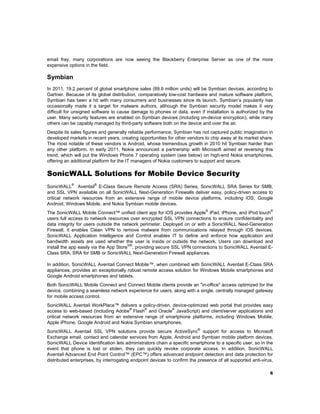 email fray, many corporations are now seeing the Blackberry Enterprise Server as one of the more
expensive options in the field.

Symbian
In 2011, 19.2 percent of global smartphone sales (89.9 million units) will be Symbian devices, according to
Gartner. Because of its global distribution, comparatively low-cost hardware and mature software platform,
Symbian has been a hit with many consumers and businesses since its launch. Symbian’s popularity has
occasionally made it a target for malware authors, although the Symbian security model makes it very
difficult for unsigned software to cause damage to phones or data, even if installation is authorized by the
user. Many security features are enabled on Symbian devices (including on-device encryption), while many
others can be capably managed by third-party software both on the device and over the air.
Despite its sales figures and generally reliable performance, Symbian has not captured public imagination in
developed markets in recent years, creating opportunities for other vendors to chip away at its market share.
The most notable of these vendors is Android, whose tremendous growth in 2010 hit Symbian harder than
any other platform. In early 2011, Nokia announced a partnership with Microsoft aimed at reversing this
trend, which will put the Windows Phone 7 operating system (see below) on high-end Nokia smartphones,
offering an additional platform for the IT managers of Nokia customers to support and secure.

SonicWALL Solutions for Mobile Device Security
SonicWALL® Aventail® E-Class Secure Remote Access (SRA) Series, SonicWALL SRA Series for SMB,
and SSL VPN available on all SonicWALL Next-Generation Firewalls deliver easy, policy-driven access to
critical network resources from an extensive range of mobile device platforms, including iOS, Google
Android, Windows Mobile, and Nokia Symbian mobile devices.
®
®
The SonicWALL Mobile Connect™ unified client app for iOS provides Apple iPad, iPhone, and iPod touch
users full access to network resources over encrypted SSL VPN connections to ensure confidentiality and
data integrity for users outside the network perimeter. Deployed on or with a SonicWALL Next-Generation
Firewall, it enables Clean VPN to remove malware from communications relayed through iOS devices.
SonicWALL Application Intelligence and Control enables IT to define and enforce how application and
bandwidth assets are used whether the user is inside or outside the network. Users can download and
SM
install the app easily via the App Store , providing secure SSL VPN connections to SonicWALL Aventail EClass SRA, SRA for SMB or SonicWALL Next-Generation Firewall appliances.

In addition, SonicWALL Aventail Connect Mobile™, when combined with SonicWALL Aventail E-Class SRA
appliances, provides an exceptionally robust remote access solution for Windows Mobile smartphones and
Google Android smartphones and tablets.
Both SonicWALL Mobile Connect and Connect Mobile clients provide an "in-office" access optimized for the
device, combining a seamless network experience for users, along with a single, centrally managed gateway
for mobile access control.
SonicWALL Aventail WorkPlace™ delivers a policy-driven, device-optimized web portal that provides easy
®
®
®
access to web-based (including Adobe Flash and Oracle JavaScript) and client/server applications and
critical network resources from an extensive range of smartphone platforms, including Windows Mobile,
Apple iPhone, Google Android and Nokia Symbian smartphones.
SonicWALL Aventail SSL VPN solutions provide secure ActiveSync® support for access to Microsoft
Exchange email, contact and calendar services from Apple, Android and Symbian mobile platform devices.
SonicWALL Device Identification lets administrators chain a specific smartphone to a specific user, so in the
event that phone is lost or stolen, they can quickly revoke corporate access. In addition, SonicWALL
Aventail Advanced End Point Control™ (EPC™) offers advanced endpoint detection and data protection for
distributed enterprises, by interrogating endpoint devices to confirm the presence of all supported anti-virus,
6

 

 
