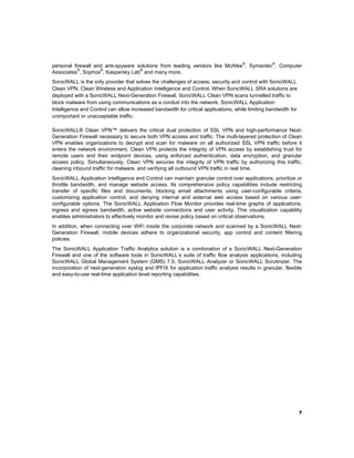 personal firewall and anti-spyware solutions from leading vendors like McAfee®, Symantec®, Computer
Associates®, Sophos®, Kaspersky Lab® and many more.
SonicWALL is the only provider that solves the challenges of access, security and control with SonicWALL
Clean VPN, Clean Wireless and Application Intelligence and Control. When SonicWALL SRA solutions are
deployed with a SonicWALL Next-Generation Firewall, SonicWALL Clean VPN scans tunnelled traffic to
block malware from using communications as a conduit into the network. SonicWALL Application
Intelligence and Control can allow increased bandwidth for critical applications, while limiting bandwidth for
unimportant or unacceptable traffic.
SonicWALL® Clean VPN™ delivers the critical dual protection of SSL VPN and high-performance NextGeneration Firewall necessary to secure both VPN access and traffic. The multi-layered protection of Clean
VPN enables organizations to decrypt and scan for malware on all authorized SSL VPN traffic before it
enters the network environment. Clean VPN protects the integrity of VPN access by establishing trust for
remote users and their endpoint devices, using enforced authentication, data encryption, and granular
access policy. Simultaneously, Clean VPN secures the integrity of VPN traffic by authorizing this traffic,
cleaning inbound traffic for malware, and verifying all outbound VPN traffic in real time.
SonicWALL Application Intelligence and Control can maintain granular control over applications, prioritize or
throttle bandwidth, and manage website access. Its comprehensive policy capabilities include restricting
transfer of specific files and documents, blocking email attachments using user-configurable criteria,
customizing application control, and denying internal and external web access based on various userconfigurable options. The SonicWALL Application Flow Monitor provides real-time graphs of applications,
ingress and egress bandwidth, active website connections and user activity. This visualization capability
enables administrators to effectively monitor and revise policy based on critical observations.
In addition, when connecting over WiFi inside the corporate network and scanned by a SonicWALL NextGeneration Firewall, mobile devices adhere to organizational security, app control and content filtering
policies.
The SonicWALL Application Traffic Analytics solution is a combination of a SonicWALL Next-Generation
Firewall and one of the software tools in SonicWALL’s suite of traffic flow analysis applications, including
SonicWALL Global Management System (GMS) 7.0, SonicWALL Analyzer or SonicWALL Scrutinizer. The
incorporation of next-generation syslog and IPFIX for application traffic analysis results in granular, flexible
and easy-to-use real-time application level reporting capabilities.

 

7

 

 