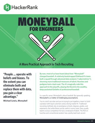 Moneyball for Engineers 01
By now, most of us have heard about how “Moneyball”
changed baseball. A relatively bootstrapped Oakland A’s team
built a squad through advanced data analysis (“sabermetrics”),
shunning more traditional measures of talent. Hunches and
pedigree took a back seat. The A’s magically rode this
approach to the playoffs, playing the David to the wealthy,
deep-pocketed Goliaths of professional baseball.
In a specific sense, Moneyball is about baseball. But generally speaking,
Moneyball is a matter of challenging assumptions.
You’re a tech recruiter and you're trying to put together a team to build
a product with loyal customers and a strong market fit. Traditional
recruiting methods rely on prestigious schools, degrees, grades, and
experience. But while these can be useful in some cases, they usually
lead to vicious competition for but a small pool of talent. The ROI on
hunches and conventional wisdom has a pretty bad track record.
“People ... operate with
beliefs and biases. To
the extent you can
eliminate both and
replace them with data,
you gain a clear
advantage.”
Michael Lewis, Moneyball
MONEYBALLFOR ENGINEERS
A More Practical Approach to Tech Recruiting
 