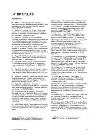 REFERENCES
[1]

AAPM Task Group Report No 105: Issues

associated with clinical implementation of Monte Carlobased external beam treatment planning, Medical
Physics 34 (2007) 4818-4853.
Berger M J, Hubbell J H: XCOM: Photon cross
sections on a personal computer, Technical Report
NBSIR 87-3597 (1987) National Institute of Standards
and Technology, Gaithersburg, MD.
[2]

[3]

Berger M J: ESTAR, PSTAR, and ASTAR:

Computer programs for calculating stopping-power and
range tables for electrons, protons, and helium ions,
Technical Report NBSIR 4999 (1993) National Institute
of Standards and Technology, Gaithersburg MD.
[4] Dobler B, Walter C, Knopf A, Fabri D, Loeschel R,
Polednik M, Schneider F, Wenz F, Lohr F: Optimization

of extracranial stereotactic radiation therapy of small
lung lesions using accurate dose calculation algorithms,
Radiation Oncology 1 (2006) 45.

[12] Kawrakow I: Accurate condensed history Monte
Carlo simulation of electron transport. I. EGSnrc, the
new EGS4 version, Medical Physics 27 (2000) 485-498.
[13] Kawrakow I, Fippel M: Investigation of variance

reduction techniques for Monte Carlo photon dose
calculation using XVMC, Physics in Medicine and
Biology 45 (2000) 2163-2183.
[14] Kawrakow I, Fippel M, Friedrich K: 3D Electron

Dose Calculation using a Voxel based Monte Carlo
Algorithm (VMC), Medical Physics 23 (1996) 445-457.
[15] Krieger T, Sauer O A: Monte Carlo- versus pencilbeam-/collapsed-cone-dose calculation in a
heterogeneous multi-layer phantom, Physics in
Medicine and Biology 50 (2005) 859-868.
[16] Künzler T, Fotina I, Stock M, Georg D:

Experimental verification of a commercial Monte Carlobased dose calculation module for high-energy photon
beams, Physics in Medicine and Biology 54 (2009)
7363-7377.

[5]

Fippel M: Fast Monte Carlo dose calculation for
photon beams based on the VMC electron algorithm,
Medical Physics 26 (1999) 1466-1475.

[17] Petoukhova A L, van Wingerden K, Wiggenraad R
G J, van de Vaart P J M, van Egmond J, Franken E M,
van Santvoort J P C: Veriﬁcation measurements and

Fippel M: Efficient particle transport simulation
through beam modulating devices for Monte Carlo
treatment planning, Medical Physics 31 (2004) 1235-

clinical evaluation of the iPlan RT Monte Carlo dose
algorithm for 6 MV photon energy, Physics in Medicine

1242.

[18] Petoukhova A L, van Egmond J, Eenink M G C,
Wiggenraad R G J, van Santvoort J P C: ArcCHECK
diode array for dosimetric verification of HybridArc,
Physics in Medicine and Biology 56 (2011) accepted for
publication.

[6]

[7] Fippel M, Haryanto F, Dohm O, Nüsslin F, Kriesen
S: A virtual photon energy fluence model for Monte
Carlo dose calculation, Medical Physics 30 (2003) 301311.
[8] Fippel M, Kawrakow I, Friedrich K: Electron beam
dose calculations with the VMC algorithm and the
verification data of the NCI working group, Physics in
Medicine and Biology 42 (1997) 501-520.
[9]

Fippel M, Laub W, Huber B, Nüsslin F:

Experimental investigation of a fast Monte Carlo photon
beam dose calculation algorithm, Physics in Medicine
and Biology 44 (1999) 3039-3054.

and Biology 55 (2010) 4601-4614.

[19] Press W H, Flannery B P, Teukolsky S A,
Vetterling W T: Numerical Recipes in C: The Art of
Scientific Computing, Second Edition, Cambridge
University Press (1992).
[20] Reynaert N, van der Marck S C, Schaart D R, Van
der Zee W, Van Vliet-Vroegindeweij C, Tomsej M,
Jansen J, Heijmen B, Coghe M, De Wagter C: Monte

Carlo treatment planning for photon and electron
beams, Radiation Physics and Chemistry 76 (2007)

[10] Fragoso M, Wen N, Kumar S, Liu D, Ryu S,
Movsas B, Munther A, Chetty I J: Dosimetric veriﬁcation

643-686.

and clinical evaluation of a new commercially available
Monte Carlo-based dose algorithm for application in
stereotactic body radiation therapy (SBRT) treatment
planning, Physics in Medicine and Biology 55 (2010)

[21] Rogers D W O, Faddegon B A, Ding G X, Ma C M,
We J, Mackie T R: BEAM: A Monte Carlo code to
simulate radiotherapy treatment units, Medical Physics
22 (1995) 503-524.

4445-4464.

[22] Vanderstraeten B, Chin P W, Fix M, Leal M, Mora
G, Reynaert N, Seco J, Soukup M, Spezi E, De Neve W,
Thierens H: Conversion of CT numbers into tissue

[11] ICRU Report No 46: Photon, Electron, Proton and
Neutron Interaction Data for Body Tissues, International
Commission on Radiation Units and Measurements
(1992).

Europe | +49 89 99 1568 0 | de_sales@brainlab.com
North America | +1 800 784 7700 | us_sales@brainlab.com
South America | +55 11 3256 8301 | br_sales@brainlab.com

RT_WP_E_MONTECARLO_AUG11

parameters for Monte Carlo dose calculations: a multicentre study, Physics in Medicine and Biology 52 (2007)
539-562.

Asia Pacific | +852 2417 1881 | hk_sales@brainlab.com
Japan | +81 3 5733 6275 | jp_sales@brainlab.com

10

 