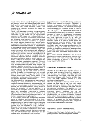 in each volume element (voxel). The photons, electrons
and positrons interact with the electrons of the atomic
shells and the electromagnetic field of the atomic
nuclei. This can cause ionization events. The
corresponding interaction properties are based on
quantum physics.
For the Linac head these properties can be calculated
using the known atomic composition of the different
components, for the patient they can be calculated
based on the CT images and the Hounsfield Unit in
each voxel. The interaction properties are given as total
and differential cross sections. Total cross sections
characterize the interaction probabilities of a particle
with a given energy in a medium with a definite atomic
composition. Differential cross sections characterize
the probability distribution functions for the generation
of secondary particles with definite secondary particle
parameters like energy and scattering angle. The
random numbers in a MC simulation are required to
sample the specific parameters from these probability
distribution functions. For example, the path length of a
photon with given energy is sampled from an
exponential distribution function based on the linear
attenuation coefficients along the straight line from the
starting position to the interaction point. The type of the
photon interaction (photoelectric absorption, Compton
scatter or pair production) is sampled from the total
cross sections of these processes. After sampling the
secondary particle parameters from the differential
cross sections, the secondary particles are simulated in
a similar manner. This procedure causes a particle
history beginning with an initial particle and many
daughter particles in multiple generations. The process
stops if the remaining energy falls below some
minimum energy (also called cut-off energy) or all
particles have left the region of interest. Figure 2 shows
two examples of possible particle histories.
The MC simulation of charged particles (electrons and
positrons) is more complicated and more time
consuming than the simulation of photons because the
number of interactions per length unit is much higher.
However, the so-called condensed history technique
allows the simulation of charged particles in a
reasonable time. Using this technique a large number of
elastic and semi-elastic interactions is grouped
together into one particle step and is modeled as a
multiple interaction with continuous energy loss of the
electrons and positrons along their paths.
At each charged particle step the amount of absorbed
energy is calculated and accumulated in a threedimensional matrix. Later this matrix is transformed into
dose by dividing the energy in each voxel by the mass
of the voxel. Generally, a huge number of particle
histories must be simulated in a MC calculation.
Otherwise, the number of energy deposition events per
voxel is small. This leads to a large variance of the dose
value in each voxel and the dose distribution becomes
noisy. The effect of noisy dose distributions can be
observed at the iso-dose lines if they appear too

jagged. Sometimes it is difficult to distinguish between
physical and statistical fluctuations. Therefore it is
important to calculate a smooth dose distribution with
small statistical variance. This statistical variance per
voxel decreases with increasing number of histories

N hist

as

1

N hist , i.e. the statistical variance can be

decreased by a factor of 2 if the number of histories is
increased by a factor of 4. This behavior contributes to
the long calculation times of MC algorithms. In general,
MC dose algorithms consist of at least two
components. One component is a virtual model of the
treatment device. It is used as particle source and
provides particle parameter (position, angle, energy,
charge) distributions close to reality. The second
component takes the particles generated by the first
component as input. It models the particle transport
through the patient and calculates the dose distribution.
It is useful to subdivide the first component, the model
of the Linac head, into further subcomponents (see
below).
For a more thorough introduction into all issues
associated with clinical implementation of Monte Carlobased external beam treatment planning we refer to the
review by Reynaert et al (2007) or the AAPM Task
Group Report No 105 (2007).

X-RAY VOXEL MONTE CARLO (XVMC)
The iPlan RT Dose Monte Carlo algorithm is based on
the X-ray Voxel Monte Carlo algorithm developed by
Iwan Kawrakow and Matthias Fippel (Kawrakow et al
1996, Fippel et al 1997, Fippel 1999, Fippel et al 1999,
Kawrakow and Fippel 2000, Fippel et al 2003, Fippel
2004). The XVMC algorithm consists of 3 main
components (see Figure 3).
The first component is used as particle source. It
models the upper part of the Linac head (target,
primary collimator, flattening filter) and generates
photons as well as contaminant electrons from the
corresponding distribution. The particles are then
transferred to the second component, the model of the
collimating system. Depending on the field
configuration, the particles are absorbed, scattered or
passed through. The surviving particles are transferred
to the patient dose computation engine. In this third
component the radiation transport through the patient
geometry is simulated and the dose distribution is
computed. In the following sections the 3 components
of XVMC are characterized in more detail.

THE VIRTUAL ENERGY FLUENCE MODEL
The geometry of the target, the flattening filter and the
primary collimator does not change when the field

3

 